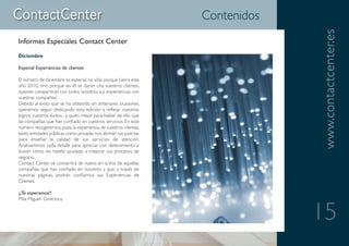 Contenidos




                                                                                www.contactcenter.es
Informes Especiales Contact Center
Diciembre

Especial Experiencias de clientes

El número de diciembre es especial, no sólo porque cierra este
año 2010, sino porque en él se darán cita vuestros clientes,
quienes compartirán con todos nosotros sus experiencias con
vuestras compañías.
Debido al éxito que se ha obtenido en anteriores ocasiones,
queremos seguir dedicando esta edición a reflejar vuestros
logros, vuestros éxitos... y quién mejor para hablar de ello que
las compañías que han confiado en vuestros servicios. En este
número recogeremos, pues, la experiencia de vuestros clientes,
tanto entidades públicas, como privadas nos abrirán sus puertas
para enseñar la calidad de sus servicios de atención.
Analizaremos cada detalle para apreciar con detenimiento e
ilusión cómo les habéis ayudado a mejorar sus procesos de
negocio.
Contact Center se convertirá de nuevo en la Voz de aquellas
compañías que han confiado en vosotros y que, a través de
nuestras páginas, podrán confiarnos sus Experiencias de
Clientes.

¡¡Te esperamos!!
Mila Miguel- Directora


                                                                                15
 