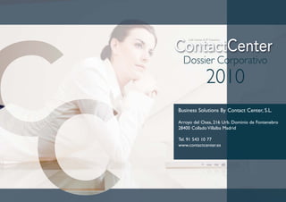 Dossier Corporativo
             2010
Business Solutions By Contact Center, S.L.

Arroyo del Osea, 216 Urb. Dominio de Fontenebro
28400 Collado Villalba Madrid

Tel. 91 543 10 77
www.contactcenter.es
 