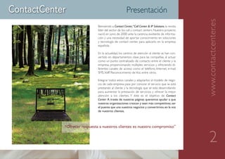 Presentación




                                                                                        www.contactcenter.es
                  Bienvenido a Contact Center,“Call Center & IP Solutions, la revista
                  líder del sector de los call y contact centers. Nuestro proyecto
                  nació en junio de 2000 ante la carencia existente de informa-
                  ción y una necesidad de aportar conocimiento en soluciones
                  y tecnología de contact center, para aplicarlo en la empresa
                  española.

                  En la actualidad, los centros de atención al cliente se han con-
                  vertido en departamentos clave para las compañías, al actuar
                  como un punto centralizado de contacto entre el cliente y la
                  empresa, proporcionando múltiples servicios y ofreciendo di-
                  ferentes canales de acceso como el teléfono, Internet, e-mail,
                  SMS, VoIP, Reconocimiento de Voz, entre otros.

                  Integrar todos estos canales y adaptarlos al modelo de nego-
                  cio de cada empresa pasa por conocer el servicio que se está
                  prestando al cliente y la tecnología que se está desarrollando
                  para aumentar la prestación de servicios y ofrecer la mejor
                  atención a los clientes. Y éste es el objetivo de Contact
                  Center: A través de nuestras páginas queremos ayudar a que
                  vuestras organizaciones crezcan y sean más competitivas, ser
                  el puente que una vuestros negocios y convertirnos en la voz
                  de vuestros clientes.



“Ofrecer respuesta a nuestros clientes es nuestro compromiso”


                                                                                           2
 