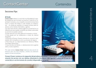 Contenidos




                                                                                                           www.contactcenter.es
Secciones Fijas

A Fondo
Contact Center realizará un recorrido en profundidad por aque-
llas plataformas que nos abran sus puertas. A través de un re-
portaje en exclusiva a una compañía, conoceremos de primera
mano su manera de trabajar, su valor añadido, sus instalacio-
nes…, sin olvidar, por supuesto, a su equipo humano, tanto di-
rectivos, como mandos intermedios y agentes.
Con esta nueva sección, nuestras páginas se convertirán en un
referente para que aquellas compañías que deseen externalizar
sus servicios os puedan conocer.
A fondo aportará una visión global de la empresa e incluirá:
• Visita guiada por las instalaciones a través de material
fotográfico
• Entrevista al Director General, centrada en conocer el valor
añadido de la compañía, así como sus procesos de negocio
• Recorrido por sus departamentos de referencia: RRHH,
Tecnología, Operaciones…
• Caso de éxito de Cliente y o declaraciones de los agentes
sobre un tema específico

*En cada número, Contact Center reservará esta sección en
exclusiva para una única empresa y tendrá una extensión
superior al resto de artículos.




                                                                                                              4
Contact Center continúa en la vanguardia del periodismo tecnológico y pone sus contenidos en permanente
vocación de servicio con sus clientes, ofreciendo la información más rigurosa y eficaz, por lo que se ha
convertido en una herramienta de consulta indispensable en el sector.
 