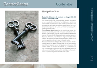Contenidos




                                                                    www.contactcenter.es
Monográficos 2010

Evolución del centro de contacto en el siglo XXI: del
contact center 2.0 al 3.0
Los contact centers han experimentado desde su nacimiento
una gran evolución, no sólo a nivel tecnológico, sino también, de
servicios. Ello es consecuencia de las modificaciones que se han
producido en las propias necesidades de sus clientes, que cons-
tantemente requieren de nuevos canales de contacto y dife-
rentes formas de trato.
Desde Contact Center trataremos con vosotros las nuevas ten-
dencias que se están generando en nuestro sector, tanto en re-
ferencia a tecnologías, como en la propia atención a nuestros
clientes. Durante este 2010, analizaremos de vuestra mano, pro-
fesionales del sector, hacia dónde se dirige la industria de los
centros de contacto y en qué consiste el contact center 2.0, un
nombre que ya comienza a estar en boca de todos.
Pero queremos ir más allá, por ello, junto a vosotros, intenta-
remos conocer un nuevo concepto que aún no está definido
completamente pero que se configura como el sucesor del
contact center 2.0: el centro de contacto 3.0. Estudiaremos en
qué consiste y qué aplicaciones y servicios se barajan dentro de
esta tendencia futura. A continuación, os detallamos los conte-
nidos que nos acompañarán durante todo el año.




                                                                       5
 