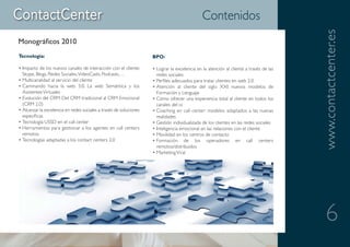 Contenidos




                                                                                                                                       www.contactcenter.es
Monográficos 2010
Tecnología:                                                         BPO:

• Impacto de los nuevos canales de interacción con el cliente:      • Lograr la excelencia en la atención al cliente a través de las
  Skype, Blogs, Redes Sociales, VideoCasts, Podcasts,…                redes sociales
• Multicanalidad al servicio del cliente                            • Perfiles adecuados para tratar clientes en web 2.0
• Caminando hacia la web 3.0: La web Semántica y los                • Atención al cliente del siglo XXI: nuevos modelos de
  Asistentes Virtuales                                                Formación y Lenguaje
• Evolución del CRM: Del CRM tradicional al CRM Emocional           • Cómo ofrecer una experiencia total al cliente en todos los
  (CRM 2.0)                                                           canales del cc
• Alcanzar la excelencia en redes sociales a través de soluciones   • Coaching en call center: modelos adaptados a las nuevas
  específicas                                                         realidades
• Tecnología USSD en el call center                                 • Gestión individualizada de los clientes en las redes sociales
• Herramientas para gestionar a los agentes en call centers         • Inteligencia emocional en las relaciones con el cliente
  remotos                                                           • Movilidad en los centros de contacto
• Tecnologías adaptadas a los contact centers 2.0                   • Formación de los operadores en call centers
                                                                      remotos/distribuidos
                                                                    • Marketing Viral




                                                                                                                                          6
 