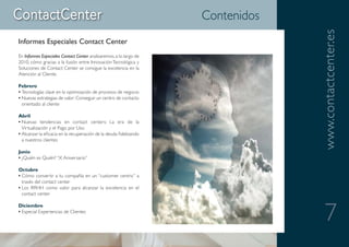 Contenidos




                                                                                 www.contactcenter.es
Informes Especiales Contact Center
En Informes Especiales Contact Center analizaremos, a lo largo de
2010, cómo gracias a la fusión entre Innovación Tecnológica y
Soluciones de Contact Center se consigue la excelencia en la
Atención al Cliente.

Febrero
• Tecnologías clave en la optimización de procesos de negocio
• Nuevas estrategias de valor: Conseguir un centro de contacto
  orientado al cliente

Abril
• Nuevas tendencias en contact centers: La era de la
  Virtualización y el Pago por Uso
• Alcanzar la eficacia en la recuperación de la deuda fidelizando
  a nuestros clientes

Junio
• ¿Quién es Quién? “X Aniversario”

Octubre
• Cómo convertir a tu compañía en un “customer centric” a
  través del contact center
• Los RRHH como valor para alcanzar la excelencia en el
  contact center




                                                                                    7
Diciembre
• Especial Experiencias de Clientes
 