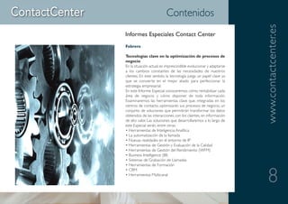 Contenidos




                                                                    www.contactcenter.es
Informes Especiales Contact Center
Febrero

Tecnologías clave en la optimización de procesos de
negocio
En la situación actual, es imprescindible evolucionar y adaptarse
a los cambios constantes de las necesidades de nuestros
clientes. En este sentido, la tecnología juega un papel clave ya
que se convierte en el mejor aliado para perfeccionar la
estrategia empresarial.
En este Informe Especial conoceremos cómo rentabilizar cada
área de negocio y cómo disponer de toda información.
Examinaremos las herramientas clave que, integradas en los
centros de contacto, optimizarán sus procesos de negocio, un
conjunto de soluciones que permitirán transformar los datos
obtenidos de las interacciones con los clientes, en información
de alto valor. Las soluciones que desarrollaremos a lo largo de
este Especial serán, entre otras:
• Herramientas de Inteligencia Analítica
• La automatización de la llamada
• Nuevas realidades en el entorno de IP
• Herramientas de Gestión y Evaluación de la Calidad
• Herramientas de Gestión del Rendimiento (WFM)
• Business Intelligence (BI)
• Sistemas de Grabación de Llamadas
• Herramientas de Formación


                                                                       8
• CRM
• Herramientas Multicanal
 