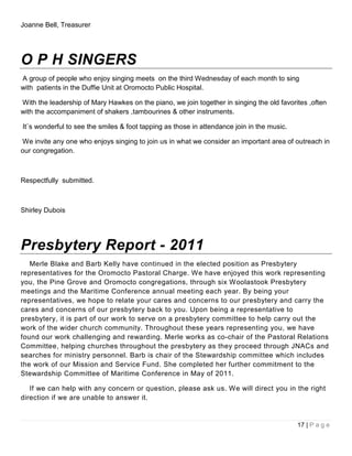 Joanne Bell, Treasurer




O P H SINGERS
A group of people who enjoy singing meets on the third Wednesday of each month to sing
with patients in the Duffie Unit at Oromocto Public Hospital.

With the leadership of Mary Hawkes on the piano, we join together in singing the old favorites ,often
with the accompaniment of shakers ,tambourines & other instruments.

It`s wonderful to see the smiles & foot tapping as those in attendance join in the music.

We invite any one who enjoys singing to join us in what we consider an important area of outreach in
our congregation.



Respectfully submitted.



Shirley Dubois




Presbytery Report - 2011
   Merle Blake and Barb Kelly have continued in the elected position as Presbytery
representatives for the Oromocto Pastoral Charge. We have enjoyed this work representing
you, the Pine Grove and Oromocto congregations, through six Woolastook Presbytery
meetings and the Maritime Conference annual meeting each year. By being your
representatives, we hope to relate your cares and concerns to our presbytery and carry the
cares and concerns of our presbytery back to you. Upon being a representative to
presbytery, it is part of our work to serve on a presbytery committee to help carry out the
work of the wider church community. Throughout these years representing you, we have
found our work challenging and rewarding. Merle works as co-chair of the Pastoral Relations
Committee, helping churches throughout the presbytery as they proceed through JNACs and
searches for ministry personnel. Barb is chair of the Stewardship committee which includes
the work of our Mission and Service Fund. She completed her further commitment to the
Stewardship Committee of Maritime Conference in May of 2011.

   If we can help with any concern or question, please ask us. We will direct you in the right
direction if we are unable to answer it.


                                                                                            17 | P a g e
 