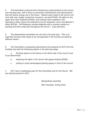 4.     The Committee continued with infrastructure improvements to the church
over the past year, with a focus on preventive maintenance and improvements
that will reduce energy use in the future. Repairs were made to the church roof
(one side only, largely covered by insurance, we paid $1000), the lights on the
upper floor were replaced ($1000), and windows were replaced in the
Secretary’s office, above the stairwell to church basement, and in the Minister’s
office ($3700). Cliff Nickerson worked diligently with a summer student on
painting and other small jobs throughout the church – a job well done.



5.     The Stewardship Committee has not met in the past year. This is an
important structure that needs to be reinvigorated or the function provided by
different means.



6.     The Committee is assessing requirements and projects for 2012 from the
building fund with the following projects in the planning stage:

      a.    finishing repairs to the fascia on the North side of the church (cost
to be determined)

      b.    replacing the lights in the church hall (approximately $2500)

      c.    putting in some handicapped parking spaces in front of the church



7.    2011 was a challenging year for the Committee and for the Church. We
are looking forward to 2012.



                                           Respectfully submitted

                                           Rob Tesselaar, Acting Chair




                                                                                    19 | P a g e
 
