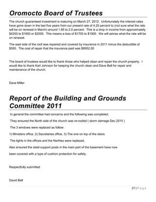 Oromocto Board of Trustees
The church guaranteed investment is maturing on March 27, 2012. Unfortunately the interest rates
have gone down in the last five years from our present rate of 4.25 percent to (not sure what the rate
will be on renewal in March) around 1.85 to 2.0 percent. This is a drop in income from approximately
$4250 to $1850 or $2000. This means a loss of $1700 to $1900. We will advise what the rate will be
on renewal.

The east side of the roof was repaired and covered by insurance in 2011 minus the deductible of
$500. The cost of repair that the insurance paid was $8952.00



The board of trustees would like to thank those who helped clean and repair the church property. I
would like to thank Karl Johnson for keeping the church clean and Dave Bell for repair and
maintenance of the church.



Dave Miller




Report of the Building and Grounds
Committee 2011
In general the committee had concerns and the following was completed.

They ensured the North side of the church was re-roofed ( storm damage Dec 2010 )

The 3 windows were replaced as follow:

1) Ministers office, 2) Secretaries office, 3) The one on top of the stairs.

The lights in the offices and the Narthex were replaced.

Also ensured the steel support posts in the main part of the basement have now

been covered with a type of cushion protection for safety.



Respectfully submitted



David Bell

                                                                                           27 | P a g e
 