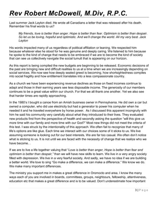 Rev Robert McDowell, M.Div, R.P.C.
Last summer Jack Layton died. He wrote all Canadians a letter that was released after his death.
Remember his final words to us?

       My friends, love is better than anger. Hope is better than fear. Optimism is better than despair.
       So let us be loving, hopeful and optimistic. And we’ll change the world. All my very best. Jack
       Layton

His words impacted many of us regardless of political affiliation or leaning. We respected him
because whatever else he stood for he was genuine and deeply caring. We listened to him because
he spoke to the kind of change that needs to be embraced if we are to become the kind of society
that can see us collectively navigate the social tumult that is appearing on our horizon.

As this report is being compiled the new budgets are beginning to be released. Economic decisions of
the past are bringing new and difficult realities to us at a time when we are increasingly depending on
social services. We now see how deeply seated greed is becoming, how shortsightedness compiles
into social fragility and how entitlement translates into a less compassionate country.

As a church we have been experiencing revenue declines as those on fixed incomes continue to
adapt and those in their earning years see less disposable income. The generosity of our members
continues to be a great value within our church. For that we all thank one another. Yet we also see
that harder times are rapidly approaching.

In the 1980’s I bought a canoe from an Amish business owner in Pennsylvania. He did own a car but
owned a computer, who did use electricity but had a generator to power his computer when he
needed it and he traveled everywhere by horse power. As I discussed this apparent incongruity with
him he said his community very carefully about what they introduced to their lives. They evaluated
new products first from the perspective of health and secondly asking the question “will this give us
more time with our family and more time with our God?” Most new things did not meet the criteria of
this test. I was struck by the intentionality of this approach. We often fail to recognize that many of
life’s options are like glue. Each time we interact with our choices some of it sticks to us. We live
assuming someone is looking out for our best interests. We are far too casual. We often don’t notice
what is sticking to us. It is not until we are faced with the necessity of change that we realize who we
have become. .

If we are to live a life together valuing that “Love is better than anger, Hope is better than fear and
optimism is better than despair,” than we will have new skills to learn. We live in a very angry society
filled with depression. We live in a very fearful society. And sadly, we have no idea if we are building
a better world. We love to sing “Go make a difference, we can make a difference.” We know we do.
We make many important differences.

The ministry you support me in makes a great difference in Oromocto and area. I know the many
ways each of you are involved in boards, committees, groups, neighbours, fellowship, attentiveness,
education etc that makes a great difference and is to be valued. Don’t underestimate how important

                                                                                               3|Page
 