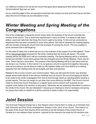 our collective ministry is for we are the church that goes about applying its faith without flying its
‘denominational’ flag over our work.

As you read the pages of this annual report remember the ministry we have and have had as we think
about the kind of ministry we are still asked to have.




Winter Meeting and Spring Meeting of the
Congregations
One of the challenges in being the church arises when the business of the church overrides the
ministry of the church. This is commonly experienced in many churches. It is easier to talk about
dollars, wood and nails than the things the church ought to be doing. To this end we conducted an
experiment that has been successful in some other places. We tried to separate the meeting dealing
with the ministry of being the church from the business of running the church. This has resulted in
some confusion that is still lingering.

For the sake of clarity this is where we are at in the evolution of this aspect of our life together. There
will be one annual report produced for the winter meeting that will receive all reports. The winter
meeting will be the AGM and it will be a business meeting. The Spring Meeting will be a workshop
format and will ONLY have that business that has emerged since the Winter Meeting. There may be
none. There may be a nomination. The purpose of the Spring Meeting will be to talk about what we
are doing in our ministry. In this manner it is our goal as a church to spend time together discussing
what we are doing or can be doing to make our life together better and more faithful at a meeting
separate from the meeting when we do budgets and year end business.

Related to this is some concern over communication. Many are still used the former way whereby
people would make reports to the various meetings such as council. We are encouraging all reports
to be made to the whole congregation from time to time through stand up reporting before worship or
printed reports. This has not caught on yet other than some efforts by the M&P. The Church Council
meets to review the church financials on a regular basis and to conduct such business as can
properly come before it for decision or discussion. Otherwise we are expecting information to come to
the whole of the church. We are interested in reducing our meetings to what is necessary and giving
any group that meets on behalf of us all the authority it needs to lead in its responsibility.




Joint Session
The Oromocto Pastoral Charge has a Joint Session which means that it is made up of members from
both Oromocto and Pine Grove congregations. Session is the ‘court’ of our church. That means it is
the body of the church that requires all its members to be full members of the United Church of
Canada so it can address those concerns required by the manual to be made by full members only.
                                                                                                  4|Page
 