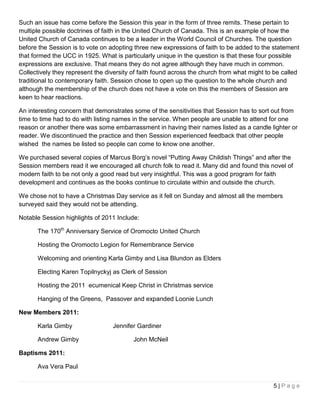 Such an issue has come before the Session this year in the form of three remits. These pertain to
multiple possible doctrines of faith in the United Church of Canada. This is an example of how the
United Church of Canada continues to be a leader in the World Council of Churches. The question
before the Session is to vote on adopting three new expressions of faith to be added to the statement
that formed the UCC in 1925. What is particularly unique in the question is that these four possible
expressions are exclusive. That means they do not agree although they have much in common.
Collectively they represent the diversity of faith found across the church from what might to be called
traditional to contemporary faith. Session chose to open up the question to the whole church and
although the membership of the church does not have a vote on this the members of Session are
keen to hear reactions.

An interesting concern that demonstrates some of the sensitivities that Session has to sort out from
time to time had to do with listing names in the service. When people are unable to attend for one
reason or another there was some embarrassment in having their names listed as a candle lighter or
reader. We discontinued the practice and then Session experienced feedback that other people
wished the names be listed so people can come to know one another.

We purchased several copies of Marcus Borg’s novel “Putting Away Childish Things” and after the
Session members read it we encouraged all church folk to read it. Many did and found this novel of
modern faith to be not only a good read but very insightful. This was a good program for faith
development and continues as the books continue to circulate within and outside the church.

We chose not to have a Christmas Day service as it fell on Sunday and almost all the members
surveyed said they would not be attending.

Notable Session highlights of 2011 Include:

      The 170th Anniversary Service of Oromocto United Church

      Hosting the Oromocto Legion for Remembrance Service

      Welcoming and orienting Karla Gimby and Lisa Blundon as Elders

      Electing Karen Topilnyckyj as Clerk of Session

      Hosting the 2011 ecumenical Keep Christ in Christmas service

      Hanging of the Greens, Passover and expanded Loonie Lunch

New Members 2011:

      Karla Gimby                 Jennifer Gardiner

      Andrew Gimby                        John McNeil

Baptisms 2011:

      Ava Vera Paul


                                                                                             5|Page
 