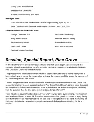 Carley Maria June Stennick

       Elisabeth Ann Deutscher

       Naquel Antonia Shelby Jean Reid

Marriages 2011:

       John Michael Morrell and Ehmeele Lelania Angella Toney, April 16, 2011

       Scott Donald Charles Stennick and Natasha Elisabeth Lees, Oct 1, 2011

Funerals/Memorials and Burials 2011:

       George Caswallen Wall                                   Woodrow Keith Penny

       Mary Helena Wood                                        Matthew Richard Seeley

       Thomas Lorne Winter                                     Robert Bertram Reid

       Jean Elinor Ginter                                      Ena ‘Joan’ Colbourne

       Denise Kathleen Tremblay




Session, Special Report, Pine Grove
In 2011 the Pine Grove elders Mary Louise Trynor and Barb Court began a discussion with the
members about the possibilities, benefits and risks involved in realigning the relationship between
Pine Grove and Oromocto United churches.

The purpose of this letter is to document what has been said thus far and to outline clearly what is
being asked, what is behind the conversation and what the process would be should the members of
PG choose to pursue a new option.

The first thing to note is that all decisions in this matter begin with the members of Pine Grove. The
second thing is that no one is suggesting closing Pine Grove United Church. What is being discussed
is a realignment of the current relationship. What is on the table are a number of options stemming
from the question, “has the time come to look at doing things differently?”

There have been several Sundays this past year when very few came out to worship. The maximum
number of worshippers is about 14. There has been some modest growth but issues of aging, family
opportunity or need etc has meant others are less able or willing to attend. Is it worth maintaining all
that goes into being two separate congregations when only 7-9 people are attending the 9 a.m.
service?




                                                                                               6|Page
 