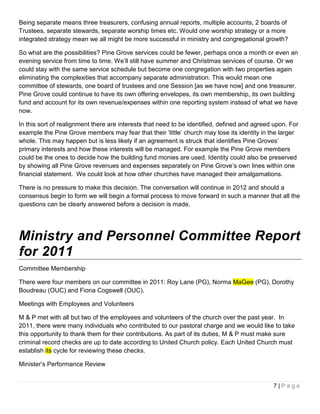 Being separate means three treasurers, confusing annual reports, multiple accounts, 2 boards of
Trustees, separate stewards, separate worship times etc. Would one worship strategy or a more
integrated strategy mean we all might be more successful in ministry and congregational growth?

So what are the possibilities? Pine Grove services could be fewer, perhaps once a month or even an
evening service from time to time. We’ll still have summer and Christmas services of course. Or we
could stay with the same service schedule but become one congregation with two properties again
eliminating the complexities that accompany separate administration. This would mean one
committee of stewards, one board of trustees and one Session [as we have now] and one treasurer.
Pine Grove could continue to have its own offering envelopes, its own membership, its own building
fund and account for its own revenue/expenses within one reporting system instead of what we have
now.

In this sort of realignment there are interests that need to be identified, defined and agreed upon. For
example the Pine Grove members may fear that their ‘little’ church may lose its identity in the larger
whole. This may happen but is less likely if an agreement is struck that identifies Pine Groves’
primary interests and how these interests will be managed. For example the Pine Grove members
could be the ones to decide how the building fund monies are used. Identity could also be preserved
by showing all Pine Grove revenues and expenses separately on Pine Grove’s own lines within one
financial statement. We could look at how other churches have managed their amalgamations.

There is no pressure to make this decision. The conversation will continue in 2012 and should a
consensus begin to form we will begin a formal process to move forward in such a manner that all the
questions can be clearly answered before a decision is made.




Ministry and Personnel Committee Report
for 2011
Committee Membership

There were four members on our committee in 2011: Roy Lane (PG), Norma MaGee (PG), Dorothy
Boudreau (OUC) and Fiona Cogswell (OUC).

Meetings with Employees and Volunteers

M & P met with all but two of the employees and volunteers of the church over the past year. In
2011, there were many individuals who contributed to our pastoral charge and we would like to take
this opportunity to thank them for their contributions. As part of its duties, M & P must make sure
criminal record checks are up to date according to United Church policy. Each United Church must
establish its cycle for reviewing these checks.

Minister’s Performance Review


                                                                                              7|Page
 