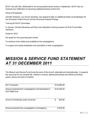 M & P met with Rev. McDowell for his annual performance review in September. M & P has not
received any notification of upcoming sabbatical leaves at this time.

Hiring of Employees

Jennifer Chiasson, our church secretary, has agreed to take on additional duties as bookkeeper for
the Oromocto United Church and the Oromocto Pastoral Charge.

Training for M & P Committee

In January, Dorothy Boudreau and Roy Lane attended a training session for M & P committee
members.

Goals for 2012

Our goals for the upcoming year remain:

To continue to be visible and available to the congregations

To support and assist employees and volunteers in both congregations




MISSION & SERVICE FUND STATEMENT
AT 31 DECEMBER 2011

The Mission and Service Fund funds the work of the church nationally and internationally. It supports
the resources for our worship life, children’s ministry, global partnerships and efforts promoting
justice, peace and care of creation.



2011 Covenant                                                  $ 23,000.00

Amount received from congregations and forwarded to            $ 22,345.44
UCC M&S fund



Amount Contributed under Covenant                              $    654.56



Amount received from congregation to emergency                     $ 875.00

                                                                                           8|Page
 