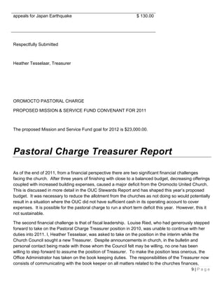 appeals for Japan Earthquake                                     $ 130.00




Respectfully Submitted



Heather Tesselaar, Treasurer




OROMOCTO PASTORAL CHARGE

PROPOSED MISSION & SERVICE FUND CONVENANT FOR 2011



The proposed Mission and Service Fund goal for 2012 is $23,000.00.




Pastoral Charge Treasurer Report

As of the end of 2011, from a financial perspective there are two significant financial challenges
facing the church. After three years of finishing with close to a balanced budget, decreasing offerings
coupled with increased building expenses, caused a major deficit from the Oromocto United Church.
This is discussed in more detail in the OUC Stewards Report and has shaped this year’s proposed
budget. It was necessary to reduce the allotment from the churches as not doing so would potentially
result in a situation where the OUC did not have sufficient cash in its operating account to cover
expenses. It is possible for the pastoral charge to run a short term deficit this year. However, this it
not sustainable.

The second financial challenge is that of fiscal leadership. Louise Ried, who had generously stepped
forward to take on the Pastoral Charge Treasurer position in 2010, was unable to continue with her
duties into 2011. I, Heather Tesselaar, was asked to take on the position in the interim while the
Church Council sought a new Treasurer. Despite announcements in church, in the bulletin and
personal contact being made with those whom the Council felt may be willing, no one has been
willing to step forward to assume the position of Treasurer. To make the position less onerous, the
Office Administrator has taken on the book keeping duties. The responsibilities of the Treasurer now
consists of communicating with the book keeper on all matters related to the churches finances,
                                                                                              9|Page
 