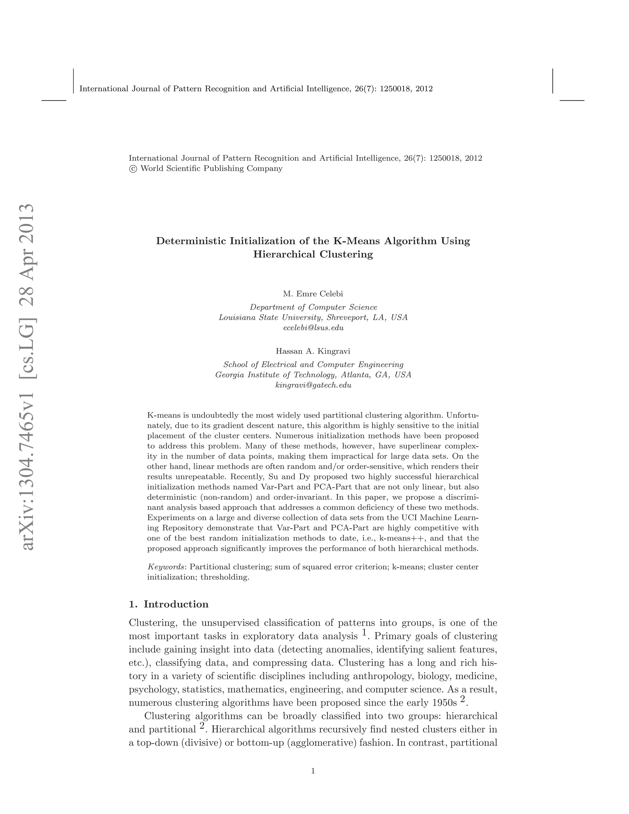 arXiv:1304.7465v1[cs.LG]28Apr2013
International Journal of Pattern Recognition and Artiﬁcial Intelligence, 26(7): 1250018, 2012
International Journal of Pattern Recognition and Artiﬁcial Intelligence, 26(7): 1250018, 2012
c World Scientiﬁc Publishing Company
Deterministic Initialization of the K-Means Algorithm Using
Hierarchical Clustering
M. Emre Celebi
Department of Computer Science
Louisiana State University, Shreveport, LA, USA
ecelebi@lsus.edu
Hassan A. Kingravi
School of Electrical and Computer Engineering
Georgia Institute of Technology, Atlanta, GA, USA
kingravi@gatech.edu
K-means is undoubtedly the most widely used partitional clustering algorithm. Unfortu-
nately, due to its gradient descent nature, this algorithm is highly sensitive to the initial
placement of the cluster centers. Numerous initialization methods have been proposed
to address this problem. Many of these methods, however, have superlinear complex-
ity in the number of data points, making them impractical for large data sets. On the
other hand, linear methods are often random and/or order-sensitive, which renders their
results unrepeatable. Recently, Su and Dy proposed two highly successful hierarchical
initialization methods named Var-Part and PCA-Part that are not only linear, but also
deterministic (non-random) and order-invariant. In this paper, we propose a discrimi-
nant analysis based approach that addresses a common deﬁciency of these two methods.
Experiments on a large and diverse collection of data sets from the UCI Machine Learn-
ing Repository demonstrate that Var-Part and PCA-Part are highly competitive with
one of the best random initialization methods to date, i.e., k-means++, and that the
proposed approach signiﬁcantly improves the performance of both hierarchical methods.
Keywords: Partitional clustering; sum of squared error criterion; k-means; cluster center
initialization; thresholding.
1. Introduction
Clustering, the unsupervised classiﬁcation of patterns into groups, is one of the
most important tasks in exploratory data analysis 1. Primary goals of clustering
include gaining insight into data (detecting anomalies, identifying salient features,
etc.), classifying data, and compressing data. Clustering has a long and rich his-
tory in a variety of scientiﬁc disciplines including anthropology, biology, medicine,
psychology, statistics, mathematics, engineering, and computer science. As a result,
numerous clustering algorithms have been proposed since the early 1950s 2.
Clustering algorithms can be broadly classiﬁed into two groups: hierarchical
and partitional 2. Hierarchical algorithms recursively ﬁnd nested clusters either in
a top-down (divisive) or bottom-up (agglomerative) fashion. In contrast, partitional
1
 