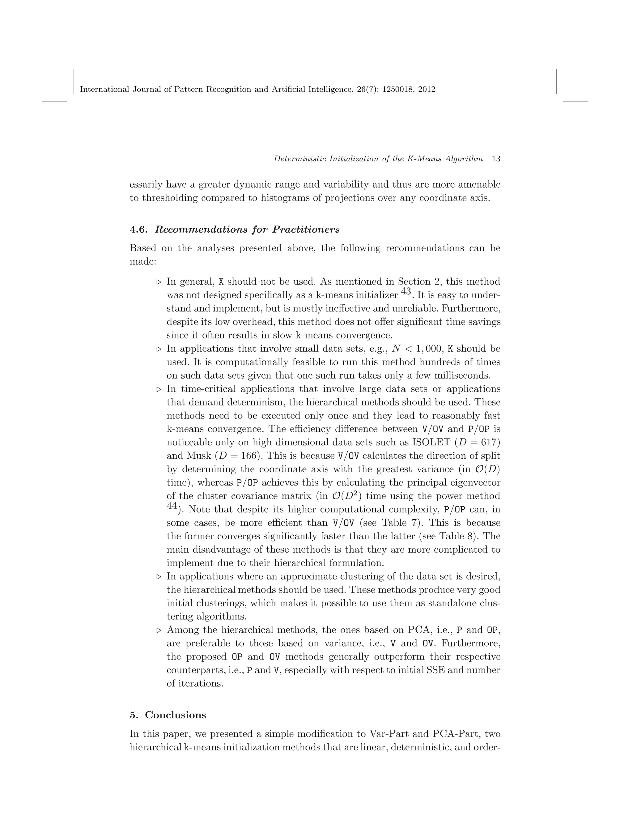 International Journal of Pattern Recognition and Artiﬁcial Intelligence, 26(7): 1250018, 2012
Deterministic Initialization of the K-Means Algorithm 13
essarily have a greater dynamic range and variability and thus are more amenable
to thresholding compared to histograms of projections over any coordinate axis.
4.6. Recommendations for Practitioners
Based on the analyses presented above, the following recommendations can be
made:
⊲ In general, X should not be used. As mentioned in Section 2, this method
was not designed speciﬁcally as a k-means initializer 43. It is easy to under-
stand and implement, but is mostly ineﬀective and unreliable. Furthermore,
despite its low overhead, this method does not oﬀer signiﬁcant time savings
since it often results in slow k-means convergence.
⊲ In applications that involve small data sets, e.g., N < 1, 000, K should be
used. It is computationally feasible to run this method hundreds of times
on such data sets given that one such run takes only a few milliseconds.
⊲ In time-critical applications that involve large data sets or applications
that demand determinism, the hierarchical methods should be used. These
methods need to be executed only once and they lead to reasonably fast
k-means convergence. The eﬃciency diﬀerence between V/OV and P/OP is
noticeable only on high dimensional data sets such as ISOLET (D = 617)
and Musk (D = 166). This is because V/OV calculates the direction of split
by determining the coordinate axis with the greatest variance (in O(D)
time), whereas P/OP achieves this by calculating the principal eigenvector
of the cluster covariance matrix (in O(D2
) time using the power method
44). Note that despite its higher computational complexity, P/OP can, in
some cases, be more eﬃcient than V/OV (see Table 7). This is because
the former converges signiﬁcantly faster than the latter (see Table 8). The
main disadvantage of these methods is that they are more complicated to
implement due to their hierarchical formulation.
⊲ In applications where an approximate clustering of the data set is desired,
the hierarchical methods should be used. These methods produce very good
initial clusterings, which makes it possible to use them as standalone clus-
tering algorithms.
⊲ Among the hierarchical methods, the ones based on PCA, i.e., P and OP,
are preferable to those based on variance, i.e., V and OV. Furthermore,
the proposed OP and OV methods generally outperform their respective
counterparts, i.e., P and V, especially with respect to initial SSE and number
of iterations.
5. Conclusions
In this paper, we presented a simple modiﬁcation to Var-Part and PCA-Part, two
hierarchical k-means initialization methods that are linear, deterministic, and order-
 