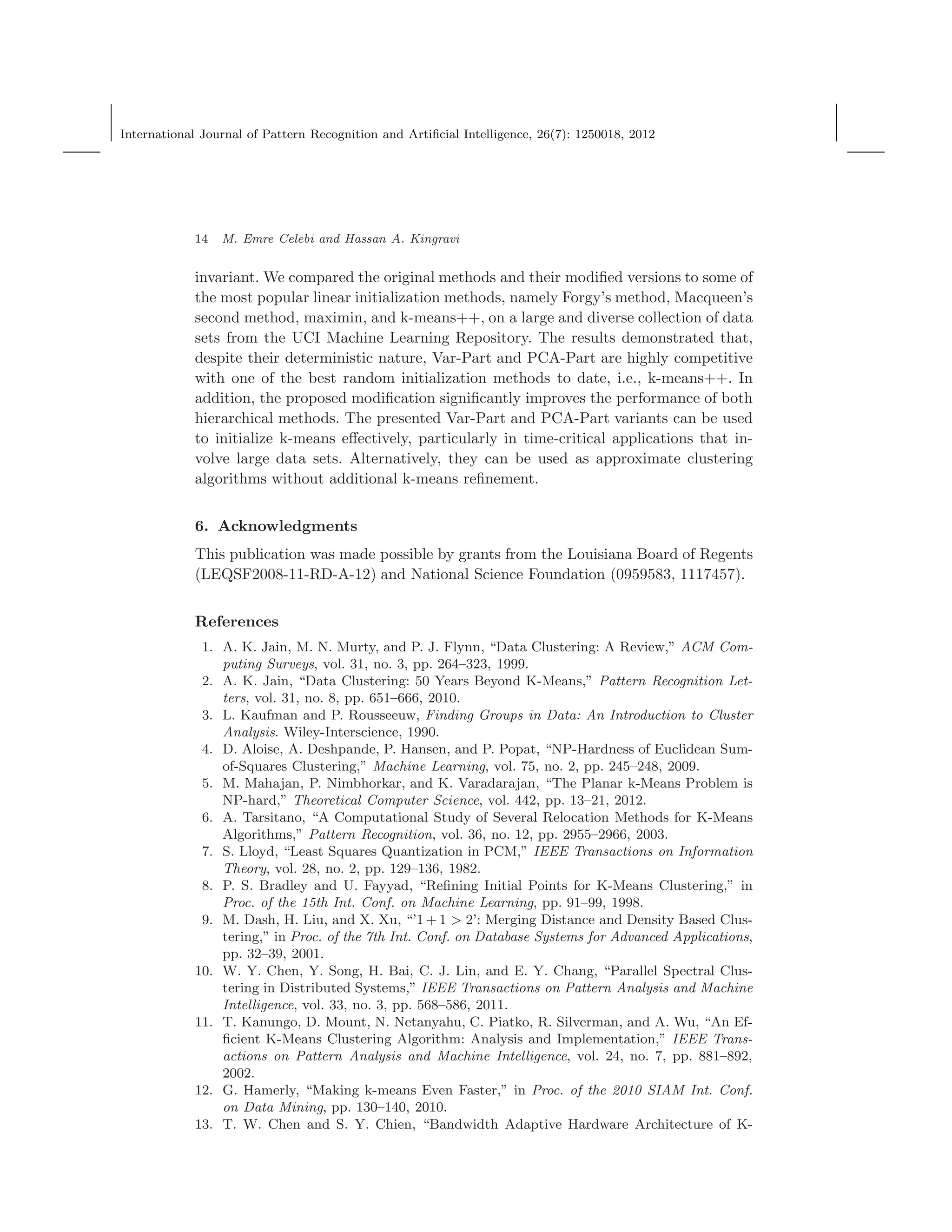 International Journal of Pattern Recognition and Artiﬁcial Intelligence, 26(7): 1250018, 2012
14 M. Emre Celebi and Hassan A. Kingravi
invariant. We compared the original methods and their modiﬁed versions to some of
the most popular linear initialization methods, namely Forgy’s method, Macqueen’s
second method, maximin, and k-means++, on a large and diverse collection of data
sets from the UCI Machine Learning Repository. The results demonstrated that,
despite their deterministic nature, Var-Part and PCA-Part are highly competitive
with one of the best random initialization methods to date, i.e., k-means++. In
addition, the proposed modiﬁcation signiﬁcantly improves the performance of both
hierarchical methods. The presented Var-Part and PCA-Part variants can be used
to initialize k-means eﬀectively, particularly in time-critical applications that in-
volve large data sets. Alternatively, they can be used as approximate clustering
algorithms without additional k-means reﬁnement.
6. Acknowledgments
This publication was made possible by grants from the Louisiana Board of Regents
(LEQSF2008-11-RD-A-12) and National Science Foundation (0959583, 1117457).
References
1. A. K. Jain, M. N. Murty, and P. J. Flynn, “Data Clustering: A Review,” ACM Com-
puting Surveys, vol. 31, no. 3, pp. 264–323, 1999.
2. A. K. Jain, “Data Clustering: 50 Years Beyond K-Means,” Pattern Recognition Let-
ters, vol. 31, no. 8, pp. 651–666, 2010.
3. L. Kaufman and P. Rousseeuw, Finding Groups in Data: An Introduction to Cluster
Analysis. Wiley-Interscience, 1990.
4. D. Aloise, A. Deshpande, P. Hansen, and P. Popat, “NP-Hardness of Euclidean Sum-
of-Squares Clustering,” Machine Learning, vol. 75, no. 2, pp. 245–248, 2009.
5. M. Mahajan, P. Nimbhorkar, and K. Varadarajan, “The Planar k-Means Problem is
NP-hard,” Theoretical Computer Science, vol. 442, pp. 13–21, 2012.
6. A. Tarsitano, “A Computational Study of Several Relocation Methods for K-Means
Algorithms,” Pattern Recognition, vol. 36, no. 12, pp. 2955–2966, 2003.
7. S. Lloyd, “Least Squares Quantization in PCM,” IEEE Transactions on Information
Theory, vol. 28, no. 2, pp. 129–136, 1982.
8. P. S. Bradley and U. Fayyad, “Reﬁning Initial Points for K-Means Clustering,” in
Proc. of the 15th Int. Conf. on Machine Learning, pp. 91–99, 1998.
9. M. Dash, H. Liu, and X. Xu, “’1 + 1 > 2’: Merging Distance and Density Based Clus-
tering,” in Proc. of the 7th Int. Conf. on Database Systems for Advanced Applications,
pp. 32–39, 2001.
10. W. Y. Chen, Y. Song, H. Bai, C. J. Lin, and E. Y. Chang, “Parallel Spectral Clus-
tering in Distributed Systems,” IEEE Transactions on Pattern Analysis and Machine
Intelligence, vol. 33, no. 3, pp. 568–586, 2011.
11. T. Kanungo, D. Mount, N. Netanyahu, C. Piatko, R. Silverman, and A. Wu, “An Ef-
ﬁcient K-Means Clustering Algorithm: Analysis and Implementation,” IEEE Trans-
actions on Pattern Analysis and Machine Intelligence, vol. 24, no. 7, pp. 881–892,
2002.
12. G. Hamerly, “Making k-means Even Faster,” in Proc. of the 2010 SIAM Int. Conf.
on Data Mining, pp. 130–140, 2010.
13. T. W. Chen and S. Y. Chien, “Bandwidth Adaptive Hardware Architecture of K-
 