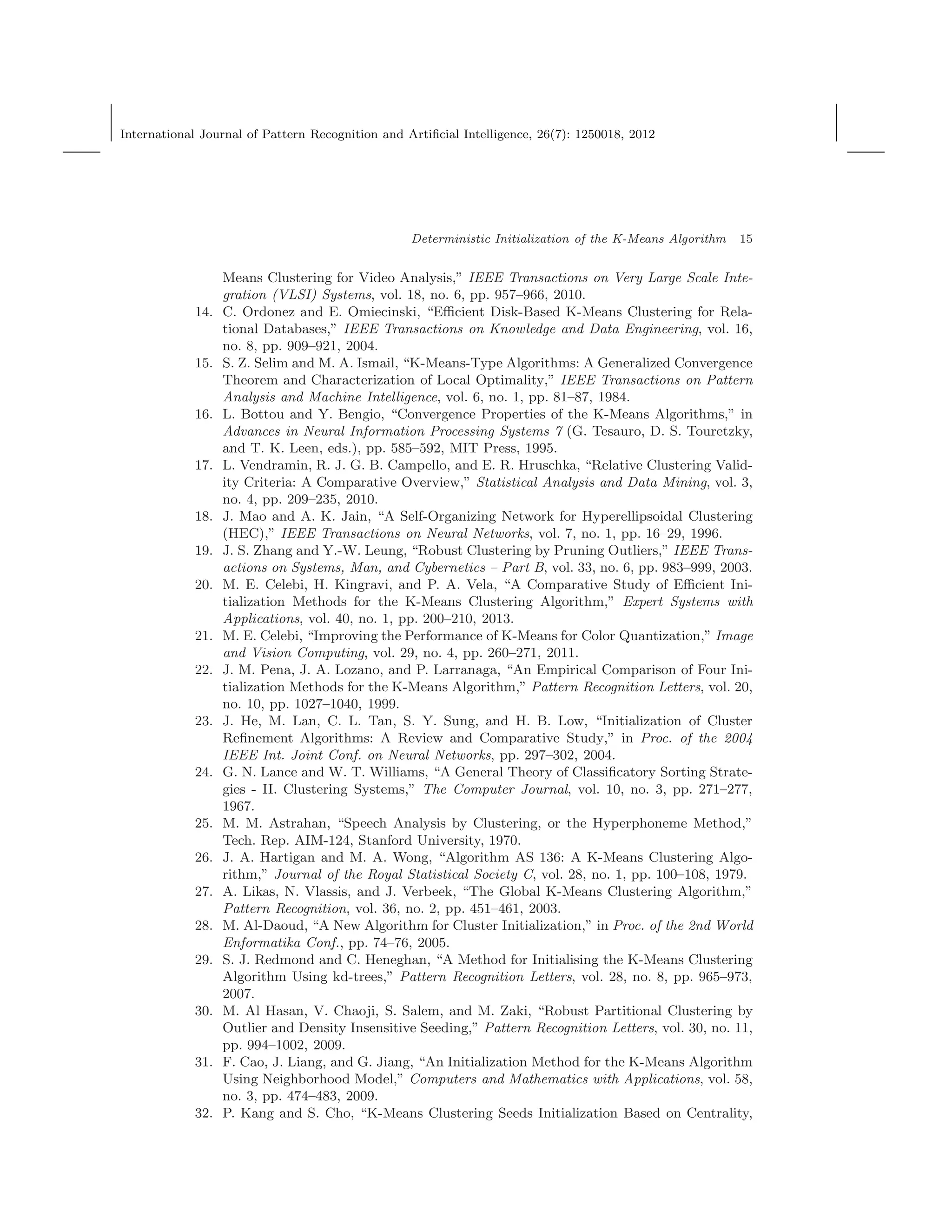 International Journal of Pattern Recognition and Artiﬁcial Intelligence, 26(7): 1250018, 2012
Deterministic Initialization of the K-Means Algorithm 15
Means Clustering for Video Analysis,” IEEE Transactions on Very Large Scale Inte-
gration (VLSI) Systems, vol. 18, no. 6, pp. 957–966, 2010.
14. C. Ordonez and E. Omiecinski, “Eﬃcient Disk-Based K-Means Clustering for Rela-
tional Databases,” IEEE Transactions on Knowledge and Data Engineering, vol. 16,
no. 8, pp. 909–921, 2004.
15. S. Z. Selim and M. A. Ismail, “K-Means-Type Algorithms: A Generalized Convergence
Theorem and Characterization of Local Optimality,” IEEE Transactions on Pattern
Analysis and Machine Intelligence, vol. 6, no. 1, pp. 81–87, 1984.
16. L. Bottou and Y. Bengio, “Convergence Properties of the K-Means Algorithms,” in
Advances in Neural Information Processing Systems 7 (G. Tesauro, D. S. Touretzky,
and T. K. Leen, eds.), pp. 585–592, MIT Press, 1995.
17. L. Vendramin, R. J. G. B. Campello, and E. R. Hruschka, “Relative Clustering Valid-
ity Criteria: A Comparative Overview,” Statistical Analysis and Data Mining, vol. 3,
no. 4, pp. 209–235, 2010.
18. J. Mao and A. K. Jain, “A Self-Organizing Network for Hyperellipsoidal Clustering
(HEC),” IEEE Transactions on Neural Networks, vol. 7, no. 1, pp. 16–29, 1996.
19. J. S. Zhang and Y.-W. Leung, “Robust Clustering by Pruning Outliers,” IEEE Trans-
actions on Systems, Man, and Cybernetics – Part B, vol. 33, no. 6, pp. 983–999, 2003.
20. M. E. Celebi, H. Kingravi, and P. A. Vela, “A Comparative Study of Eﬃcient Ini-
tialization Methods for the K-Means Clustering Algorithm,” Expert Systems with
Applications, vol. 40, no. 1, pp. 200–210, 2013.
21. M. E. Celebi, “Improving the Performance of K-Means for Color Quantization,” Image
and Vision Computing, vol. 29, no. 4, pp. 260–271, 2011.
22. J. M. Pena, J. A. Lozano, and P. Larranaga, “An Empirical Comparison of Four Ini-
tialization Methods for the K-Means Algorithm,” Pattern Recognition Letters, vol. 20,
no. 10, pp. 1027–1040, 1999.
23. J. He, M. Lan, C. L. Tan, S. Y. Sung, and H. B. Low, “Initialization of Cluster
Reﬁnement Algorithms: A Review and Comparative Study,” in Proc. of the 2004
IEEE Int. Joint Conf. on Neural Networks, pp. 297–302, 2004.
24. G. N. Lance and W. T. Williams, “A General Theory of Classiﬁcatory Sorting Strate-
gies - II. Clustering Systems,” The Computer Journal, vol. 10, no. 3, pp. 271–277,
1967.
25. M. M. Astrahan, “Speech Analysis by Clustering, or the Hyperphoneme Method,”
Tech. Rep. AIM-124, Stanford University, 1970.
26. J. A. Hartigan and M. A. Wong, “Algorithm AS 136: A K-Means Clustering Algo-
rithm,” Journal of the Royal Statistical Society C, vol. 28, no. 1, pp. 100–108, 1979.
27. A. Likas, N. Vlassis, and J. Verbeek, “The Global K-Means Clustering Algorithm,”
Pattern Recognition, vol. 36, no. 2, pp. 451–461, 2003.
28. M. Al-Daoud, “A New Algorithm for Cluster Initialization,” in Proc. of the 2nd World
Enformatika Conf., pp. 74–76, 2005.
29. S. J. Redmond and C. Heneghan, “A Method for Initialising the K-Means Clustering
Algorithm Using kd-trees,” Pattern Recognition Letters, vol. 28, no. 8, pp. 965–973,
2007.
30. M. Al Hasan, V. Chaoji, S. Salem, and M. Zaki, “Robust Partitional Clustering by
Outlier and Density Insensitive Seeding,” Pattern Recognition Letters, vol. 30, no. 11,
pp. 994–1002, 2009.
31. F. Cao, J. Liang, and G. Jiang, “An Initialization Method for the K-Means Algorithm
Using Neighborhood Model,” Computers and Mathematics with Applications, vol. 58,
no. 3, pp. 474–483, 2009.
32. P. Kang and S. Cho, “K-Means Clustering Seeds Initialization Based on Centrality,
 