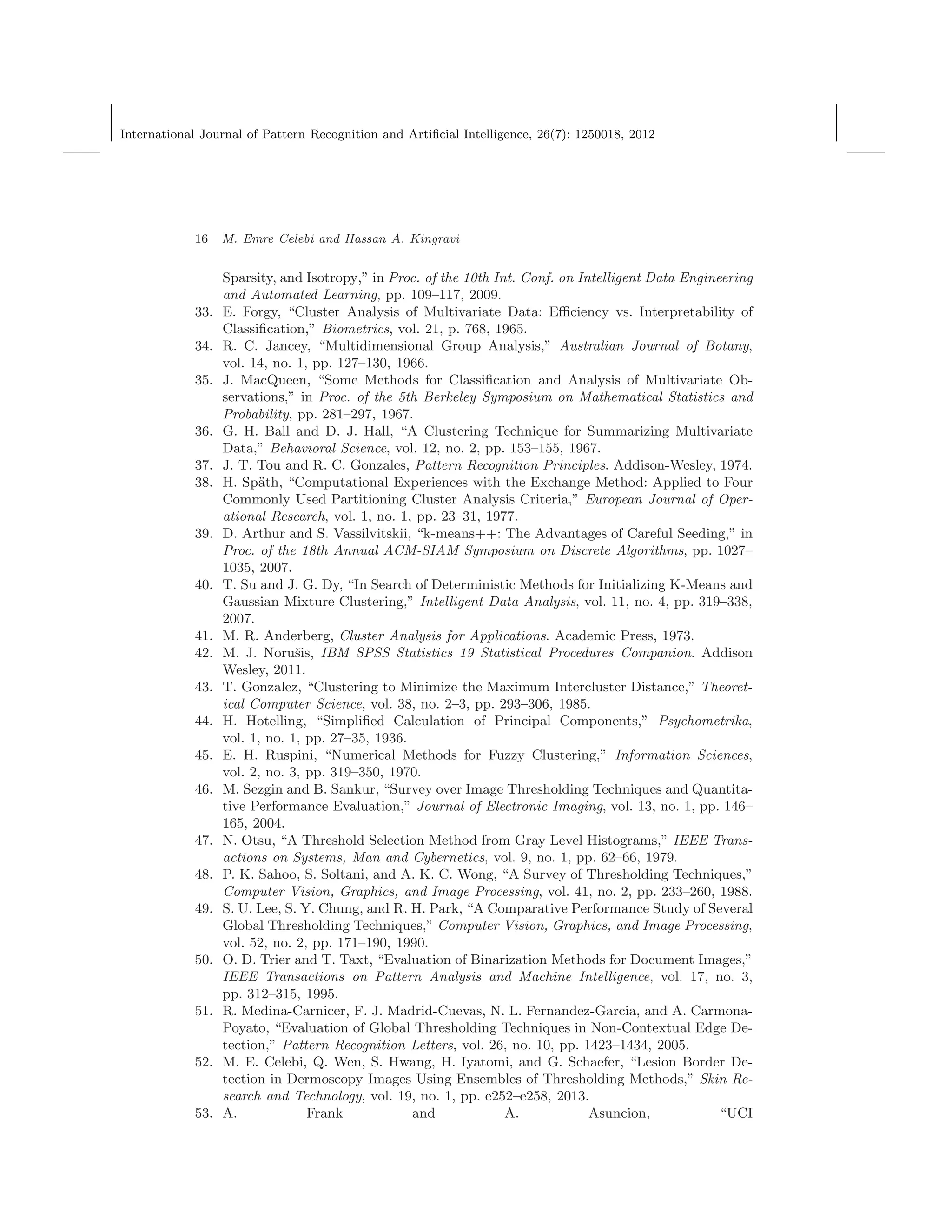 International Journal of Pattern Recognition and Artiﬁcial Intelligence, 26(7): 1250018, 2012
16 M. Emre Celebi and Hassan A. Kingravi
Sparsity, and Isotropy,” in Proc. of the 10th Int. Conf. on Intelligent Data Engineering
and Automated Learning, pp. 109–117, 2009.
33. E. Forgy, “Cluster Analysis of Multivariate Data: Eﬃciency vs. Interpretability of
Classiﬁcation,” Biometrics, vol. 21, p. 768, 1965.
34. R. C. Jancey, “Multidimensional Group Analysis,” Australian Journal of Botany,
vol. 14, no. 1, pp. 127–130, 1966.
35. J. MacQueen, “Some Methods for Classiﬁcation and Analysis of Multivariate Ob-
servations,” in Proc. of the 5th Berkeley Symposium on Mathematical Statistics and
Probability, pp. 281–297, 1967.
36. G. H. Ball and D. J. Hall, “A Clustering Technique for Summarizing Multivariate
Data,” Behavioral Science, vol. 12, no. 2, pp. 153–155, 1967.
37. J. T. Tou and R. C. Gonzales, Pattern Recognition Principles. Addison-Wesley, 1974.
38. H. Sp¨ath, “Computational Experiences with the Exchange Method: Applied to Four
Commonly Used Partitioning Cluster Analysis Criteria,” European Journal of Oper-
ational Research, vol. 1, no. 1, pp. 23–31, 1977.
39. D. Arthur and S. Vassilvitskii, “k-means++: The Advantages of Careful Seeding,” in
Proc. of the 18th Annual ACM-SIAM Symposium on Discrete Algorithms, pp. 1027–
1035, 2007.
40. T. Su and J. G. Dy, “In Search of Deterministic Methods for Initializing K-Means and
Gaussian Mixture Clustering,” Intelligent Data Analysis, vol. 11, no. 4, pp. 319–338,
2007.
41. M. R. Anderberg, Cluster Analysis for Applications. Academic Press, 1973.
42. M. J. Noruˇsis, IBM SPSS Statistics 19 Statistical Procedures Companion. Addison
Wesley, 2011.
43. T. Gonzalez, “Clustering to Minimize the Maximum Intercluster Distance,” Theoret-
ical Computer Science, vol. 38, no. 2–3, pp. 293–306, 1985.
44. H. Hotelling, “Simpliﬁed Calculation of Principal Components,” Psychometrika,
vol. 1, no. 1, pp. 27–35, 1936.
45. E. H. Ruspini, “Numerical Methods for Fuzzy Clustering,” Information Sciences,
vol. 2, no. 3, pp. 319–350, 1970.
46. M. Sezgin and B. Sankur, “Survey over Image Thresholding Techniques and Quantita-
tive Performance Evaluation,” Journal of Electronic Imaging, vol. 13, no. 1, pp. 146–
165, 2004.
47. N. Otsu, “A Threshold Selection Method from Gray Level Histograms,” IEEE Trans-
actions on Systems, Man and Cybernetics, vol. 9, no. 1, pp. 62–66, 1979.
48. P. K. Sahoo, S. Soltani, and A. K. C. Wong, “A Survey of Thresholding Techniques,”
Computer Vision, Graphics, and Image Processing, vol. 41, no. 2, pp. 233–260, 1988.
49. S. U. Lee, S. Y. Chung, and R. H. Park, “A Comparative Performance Study of Several
Global Thresholding Techniques,” Computer Vision, Graphics, and Image Processing,
vol. 52, no. 2, pp. 171–190, 1990.
50. O. D. Trier and T. Taxt, “Evaluation of Binarization Methods for Document Images,”
IEEE Transactions on Pattern Analysis and Machine Intelligence, vol. 17, no. 3,
pp. 312–315, 1995.
51. R. Medina-Carnicer, F. J. Madrid-Cuevas, N. L. Fernandez-Garcia, and A. Carmona-
Poyato, “Evaluation of Global Thresholding Techniques in Non-Contextual Edge De-
tection,” Pattern Recognition Letters, vol. 26, no. 10, pp. 1423–1434, 2005.
52. M. E. Celebi, Q. Wen, S. Hwang, H. Iyatomi, and G. Schaefer, “Lesion Border De-
tection in Dermoscopy Images Using Ensembles of Thresholding Methods,” Skin Re-
search and Technology, vol. 19, no. 1, pp. e252–e258, 2013.
53. A. Frank and A. Asuncion, “UCI
 