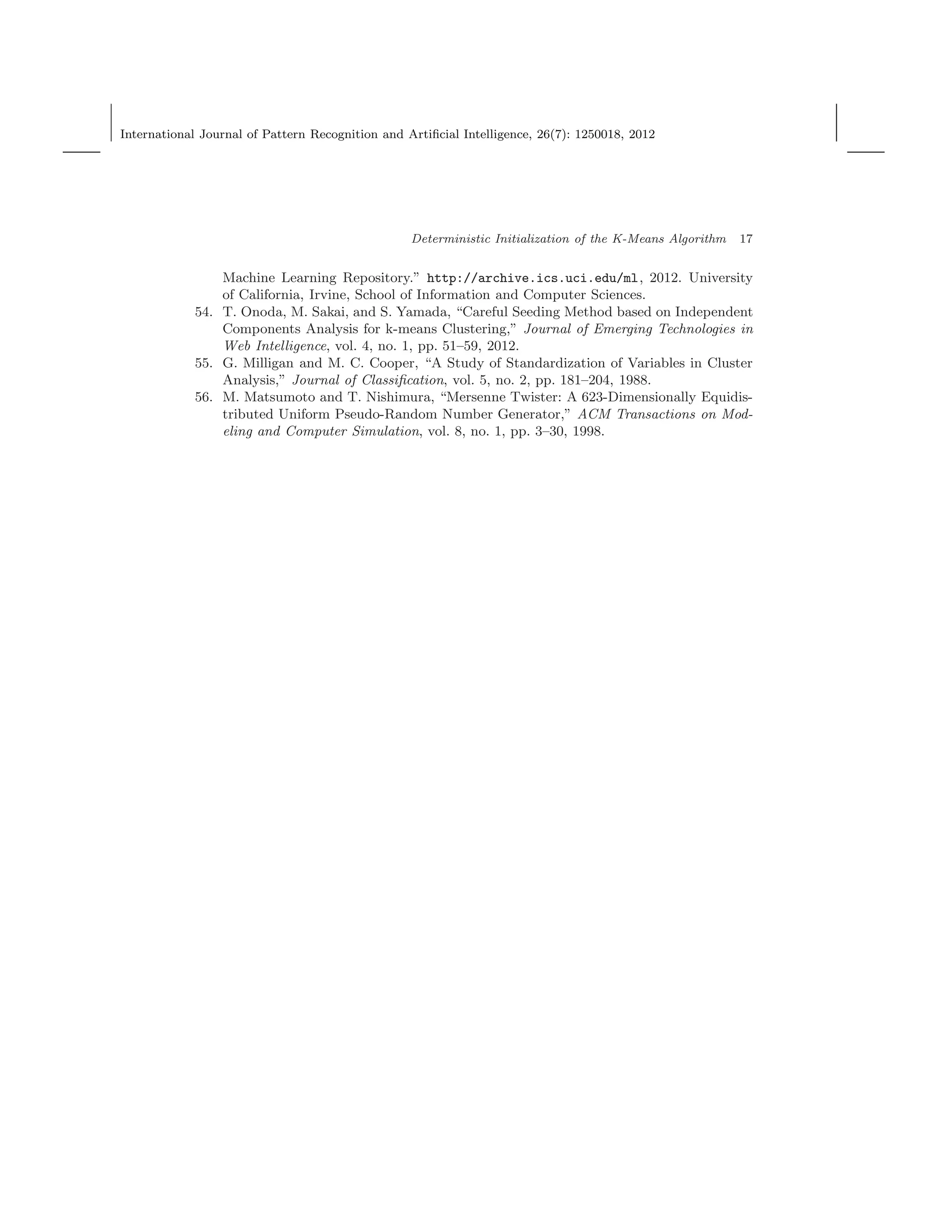 International Journal of Pattern Recognition and Artiﬁcial Intelligence, 26(7): 1250018, 2012
Deterministic Initialization of the K-Means Algorithm 17
Machine Learning Repository.” http://archive.ics.uci.edu/ml, 2012. University
of California, Irvine, School of Information and Computer Sciences.
54. T. Onoda, M. Sakai, and S. Yamada, “Careful Seeding Method based on Independent
Components Analysis for k-means Clustering,” Journal of Emerging Technologies in
Web Intelligence, vol. 4, no. 1, pp. 51–59, 2012.
55. G. Milligan and M. C. Cooper, “A Study of Standardization of Variables in Cluster
Analysis,” Journal of Classiﬁcation, vol. 5, no. 2, pp. 181–204, 1988.
56. M. Matsumoto and T. Nishimura, “Mersenne Twister: A 623-Dimensionally Equidis-
tributed Uniform Pseudo-Random Number Generator,” ACM Transactions on Mod-
eling and Computer Simulation, vol. 8, no. 1, pp. 3–30, 1998.
 