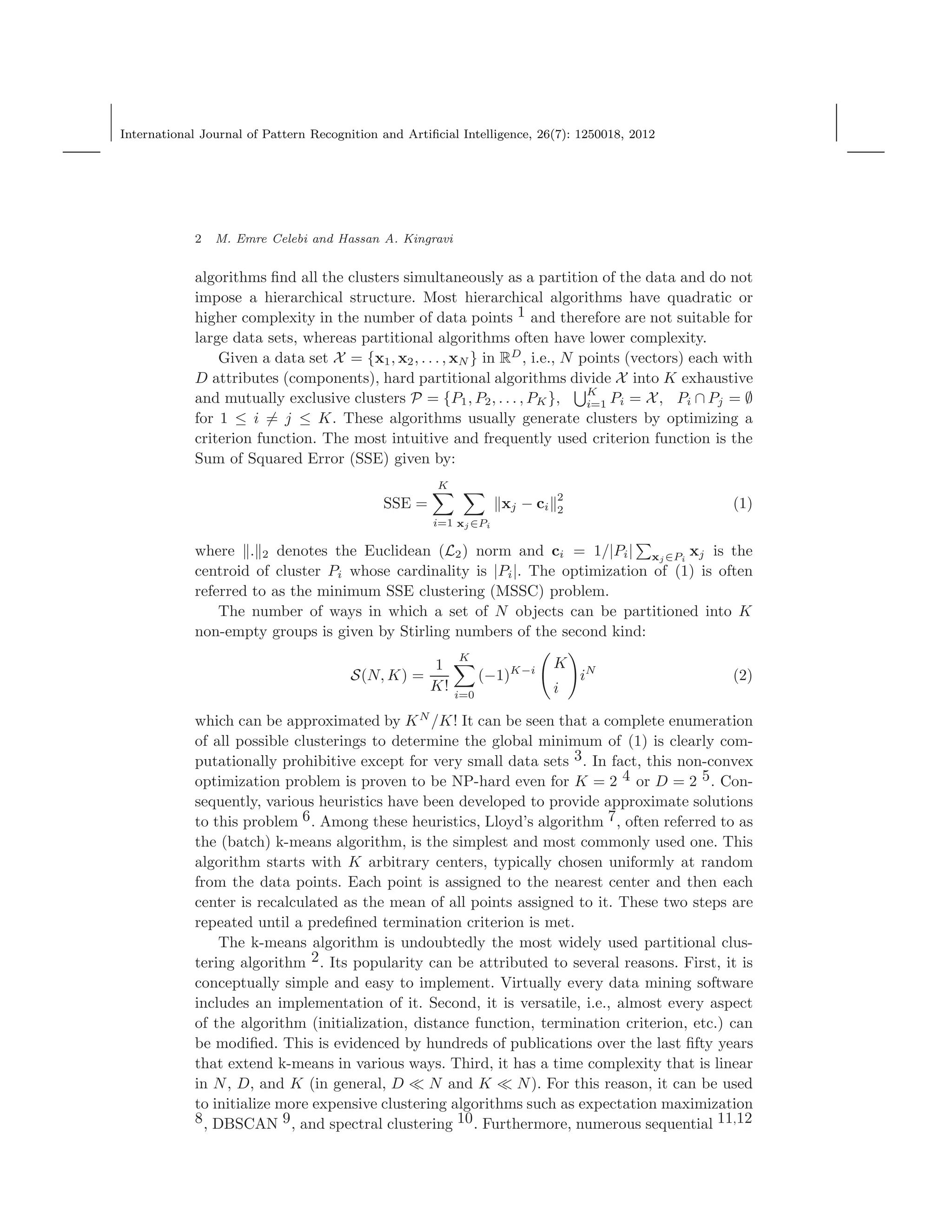 International Journal of Pattern Recognition and Artiﬁcial Intelligence, 26(7): 1250018, 2012
2 M. Emre Celebi and Hassan A. Kingravi
algorithms ﬁnd all the clusters simultaneously as a partition of the data and do not
impose a hierarchical structure. Most hierarchical algorithms have quadratic or
higher complexity in the number of data points 1 and therefore are not suitable for
large data sets, whereas partitional algorithms often have lower complexity.
Given a data set X = {x1, x2, . . . , xN } in RD
, i.e., N points (vectors) each with
D attributes (components), hard partitional algorithms divide X into K exhaustive
and mutually exclusive clusters P = {P1, P2, . . . , PK}, K
i=1 Pi = X, Pi ∩ Pj = ∅
for 1 ≤ i = j ≤ K. These algorithms usually generate clusters by optimizing a
criterion function. The most intuitive and frequently used criterion function is the
Sum of Squared Error (SSE) given by:
SSE =
K
i=1 xj ∈Pi
xj − ci
2
2 (1)
where . 2 denotes the Euclidean (L2) norm and ci = 1/|Pi| xj ∈Pi
xj is the
centroid of cluster Pi whose cardinality is |Pi|. The optimization of (1) is often
referred to as the minimum SSE clustering (MSSC) problem.
The number of ways in which a set of N objects can be partitioned into K
non-empty groups is given by Stirling numbers of the second kind:
S(N, K) =
1
K!
K
i=0
(−1)K−i
K
i
iN
(2)
which can be approximated by KN
/K! It can be seen that a complete enumeration
of all possible clusterings to determine the global minimum of (1) is clearly com-
putationally prohibitive except for very small data sets 3. In fact, this non-convex
optimization problem is proven to be NP-hard even for K = 2 4 or D = 2 5. Con-
sequently, various heuristics have been developed to provide approximate solutions
to this problem 6. Among these heuristics, Lloyd’s algorithm 7, often referred to as
the (batch) k-means algorithm, is the simplest and most commonly used one. This
algorithm starts with K arbitrary centers, typically chosen uniformly at random
from the data points. Each point is assigned to the nearest center and then each
center is recalculated as the mean of all points assigned to it. These two steps are
repeated until a predeﬁned termination criterion is met.
The k-means algorithm is undoubtedly the most widely used partitional clus-
tering algorithm 2. Its popularity can be attributed to several reasons. First, it is
conceptually simple and easy to implement. Virtually every data mining software
includes an implementation of it. Second, it is versatile, i.e., almost every aspect
of the algorithm (initialization, distance function, termination criterion, etc.) can
be modiﬁed. This is evidenced by hundreds of publications over the last ﬁfty years
that extend k-means in various ways. Third, it has a time complexity that is linear
in N, D, and K (in general, D ≪ N and K ≪ N). For this reason, it can be used
to initialize more expensive clustering algorithms such as expectation maximization
8, DBSCAN 9, and spectral clustering 10. Furthermore, numerous sequential 11,12
 