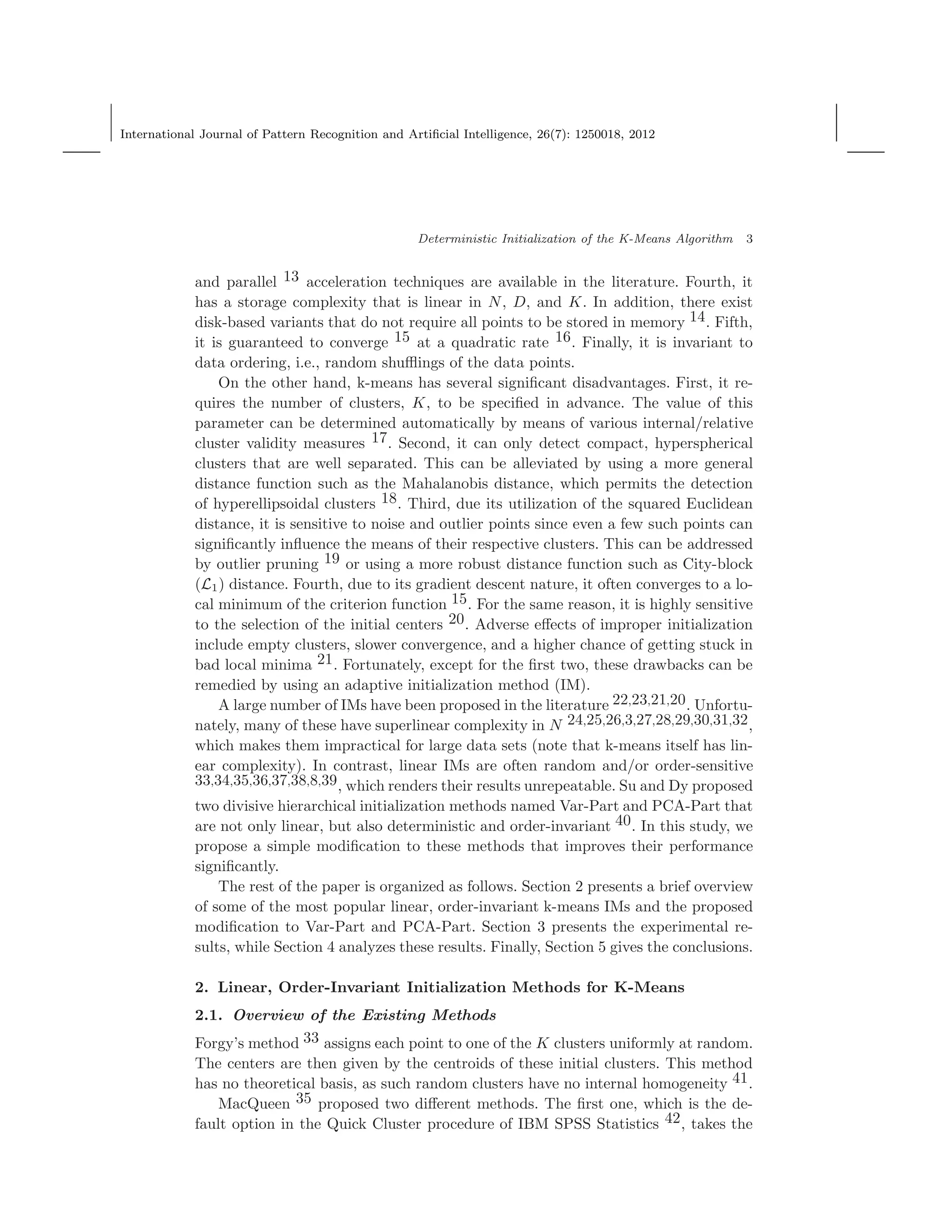 International Journal of Pattern Recognition and Artiﬁcial Intelligence, 26(7): 1250018, 2012
Deterministic Initialization of the K-Means Algorithm 3
and parallel 13 acceleration techniques are available in the literature. Fourth, it
has a storage complexity that is linear in N, D, and K. In addition, there exist
disk-based variants that do not require all points to be stored in memory 14. Fifth,
it is guaranteed to converge 15 at a quadratic rate 16. Finally, it is invariant to
data ordering, i.e., random shuﬄings of the data points.
On the other hand, k-means has several signiﬁcant disadvantages. First, it re-
quires the number of clusters, K, to be speciﬁed in advance. The value of this
parameter can be determined automatically by means of various internal/relative
cluster validity measures 17. Second, it can only detect compact, hyperspherical
clusters that are well separated. This can be alleviated by using a more general
distance function such as the Mahalanobis distance, which permits the detection
of hyperellipsoidal clusters 18. Third, due its utilization of the squared Euclidean
distance, it is sensitive to noise and outlier points since even a few such points can
signiﬁcantly inﬂuence the means of their respective clusters. This can be addressed
by outlier pruning 19 or using a more robust distance function such as City-block
(L1) distance. Fourth, due to its gradient descent nature, it often converges to a lo-
cal minimum of the criterion function 15. For the same reason, it is highly sensitive
to the selection of the initial centers 20. Adverse eﬀects of improper initialization
include empty clusters, slower convergence, and a higher chance of getting stuck in
bad local minima 21. Fortunately, except for the ﬁrst two, these drawbacks can be
remedied by using an adaptive initialization method (IM).
A large number of IMs have been proposed in the literature 22,23,21,20. Unfortu-
nately, many of these have superlinear complexity in N 24,25,26,3,27,28,29,30,31,32,
which makes them impractical for large data sets (note that k-means itself has lin-
ear complexity). In contrast, linear IMs are often random and/or order-sensitive
33,34,35,36,37,38,8,39, which renders their results unrepeatable. Su and Dy proposed
two divisive hierarchical initialization methods named Var-Part and PCA-Part that
are not only linear, but also deterministic and order-invariant 40. In this study, we
propose a simple modiﬁcation to these methods that improves their performance
signiﬁcantly.
The rest of the paper is organized as follows. Section 2 presents a brief overview
of some of the most popular linear, order-invariant k-means IMs and the proposed
modiﬁcation to Var-Part and PCA-Part. Section 3 presents the experimental re-
sults, while Section 4 analyzes these results. Finally, Section 5 gives the conclusions.
2. Linear, Order-Invariant Initialization Methods for K-Means
2.1. Overview of the Existing Methods
Forgy’s method 33 assigns each point to one of the K clusters uniformly at random.
The centers are then given by the centroids of these initial clusters. This method
has no theoretical basis, as such random clusters have no internal homogeneity 41.
MacQueen 35 proposed two diﬀerent methods. The ﬁrst one, which is the de-
fault option in the Quick Cluster procedure of IBM SPSS Statistics 42, takes the
 