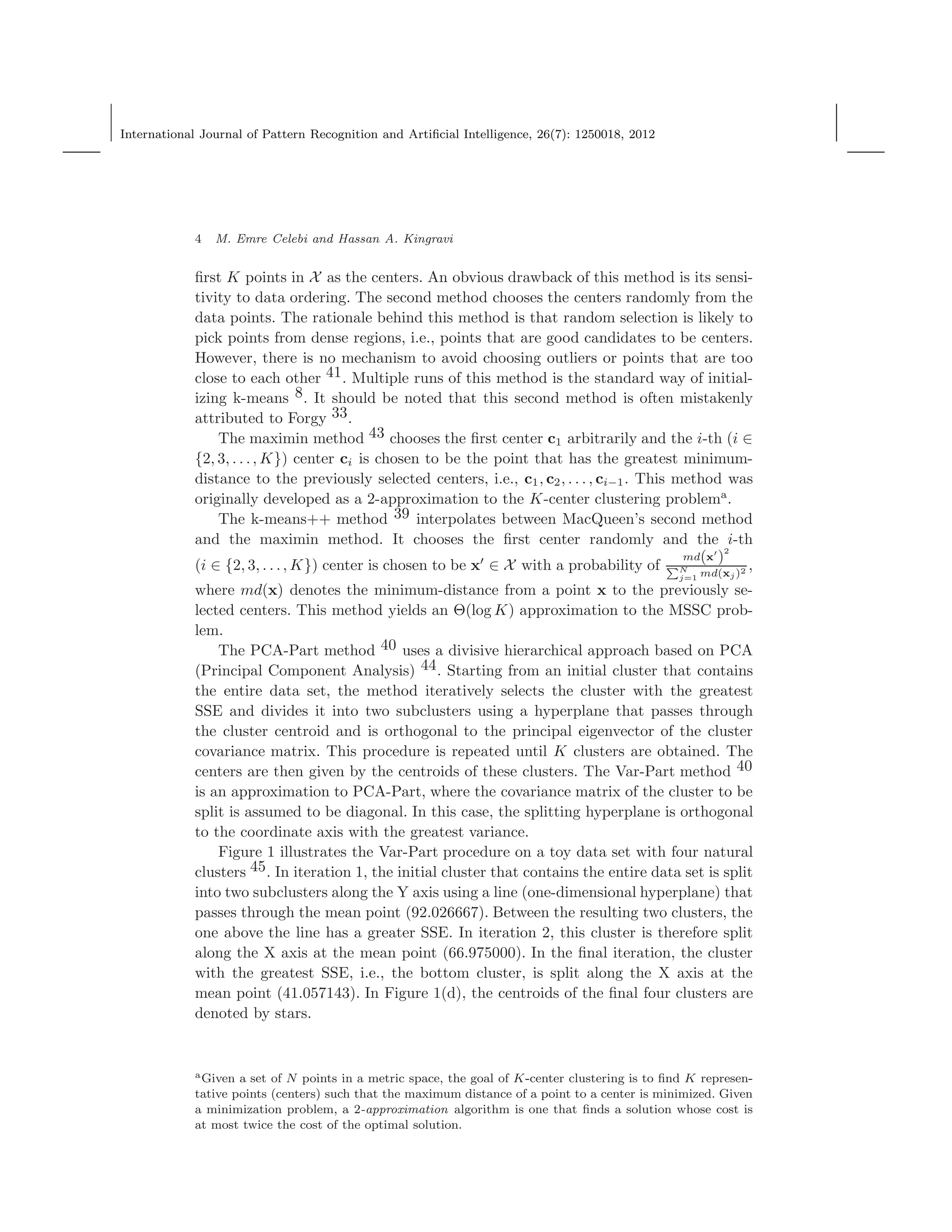 International Journal of Pattern Recognition and Artiﬁcial Intelligence, 26(7): 1250018, 2012
4 M. Emre Celebi and Hassan A. Kingravi
ﬁrst K points in X as the centers. An obvious drawback of this method is its sensi-
tivity to data ordering. The second method chooses the centers randomly from the
data points. The rationale behind this method is that random selection is likely to
pick points from dense regions, i.e., points that are good candidates to be centers.
However, there is no mechanism to avoid choosing outliers or points that are too
close to each other 41. Multiple runs of this method is the standard way of initial-
izing k-means 8. It should be noted that this second method is often mistakenly
attributed to Forgy 33.
The maximin method 43 chooses the ﬁrst center c1 arbitrarily and the i-th (i ∈
{2, 3, . . ., K}) center ci is chosen to be the point that has the greatest minimum-
distance to the previously selected centers, i.e., c1, c2, . . . , ci−1. This method was
originally developed as a 2-approximation to the K-center clustering problema
.
The k-means++ method 39 interpolates between MacQueen’s second method
and the maximin method. It chooses the ﬁrst center randomly and the i-th
(i ∈ {2, 3, . . ., K}) center is chosen to be x′
∈ X with a probability of
md(x′
)
2
N
j=1 md(xj)2 ,
where md(x) denotes the minimum-distance from a point x to the previously se-
lected centers. This method yields an Θ(log K) approximation to the MSSC prob-
lem.
The PCA-Part method 40 uses a divisive hierarchical approach based on PCA
(Principal Component Analysis) 44. Starting from an initial cluster that contains
the entire data set, the method iteratively selects the cluster with the greatest
SSE and divides it into two subclusters using a hyperplane that passes through
the cluster centroid and is orthogonal to the principal eigenvector of the cluster
covariance matrix. This procedure is repeated until K clusters are obtained. The
centers are then given by the centroids of these clusters. The Var-Part method 40
is an approximation to PCA-Part, where the covariance matrix of the cluster to be
split is assumed to be diagonal. In this case, the splitting hyperplane is orthogonal
to the coordinate axis with the greatest variance.
Figure 1 illustrates the Var-Part procedure on a toy data set with four natural
clusters 45. In iteration 1, the initial cluster that contains the entire data set is split
into two subclusters along the Y axis using a line (one-dimensional hyperplane) that
passes through the mean point (92.026667). Between the resulting two clusters, the
one above the line has a greater SSE. In iteration 2, this cluster is therefore split
along the X axis at the mean point (66.975000). In the ﬁnal iteration, the cluster
with the greatest SSE, i.e., the bottom cluster, is split along the X axis at the
mean point (41.057143). In Figure 1(d), the centroids of the ﬁnal four clusters are
denoted by stars.
aGiven a set of N points in a metric space, the goal of K-center clustering is to ﬁnd K represen-
tative points (centers) such that the maximum distance of a point to a center is minimized. Given
a minimization problem, a 2-approximation algorithm is one that ﬁnds a solution whose cost is
at most twice the cost of the optimal solution.
 