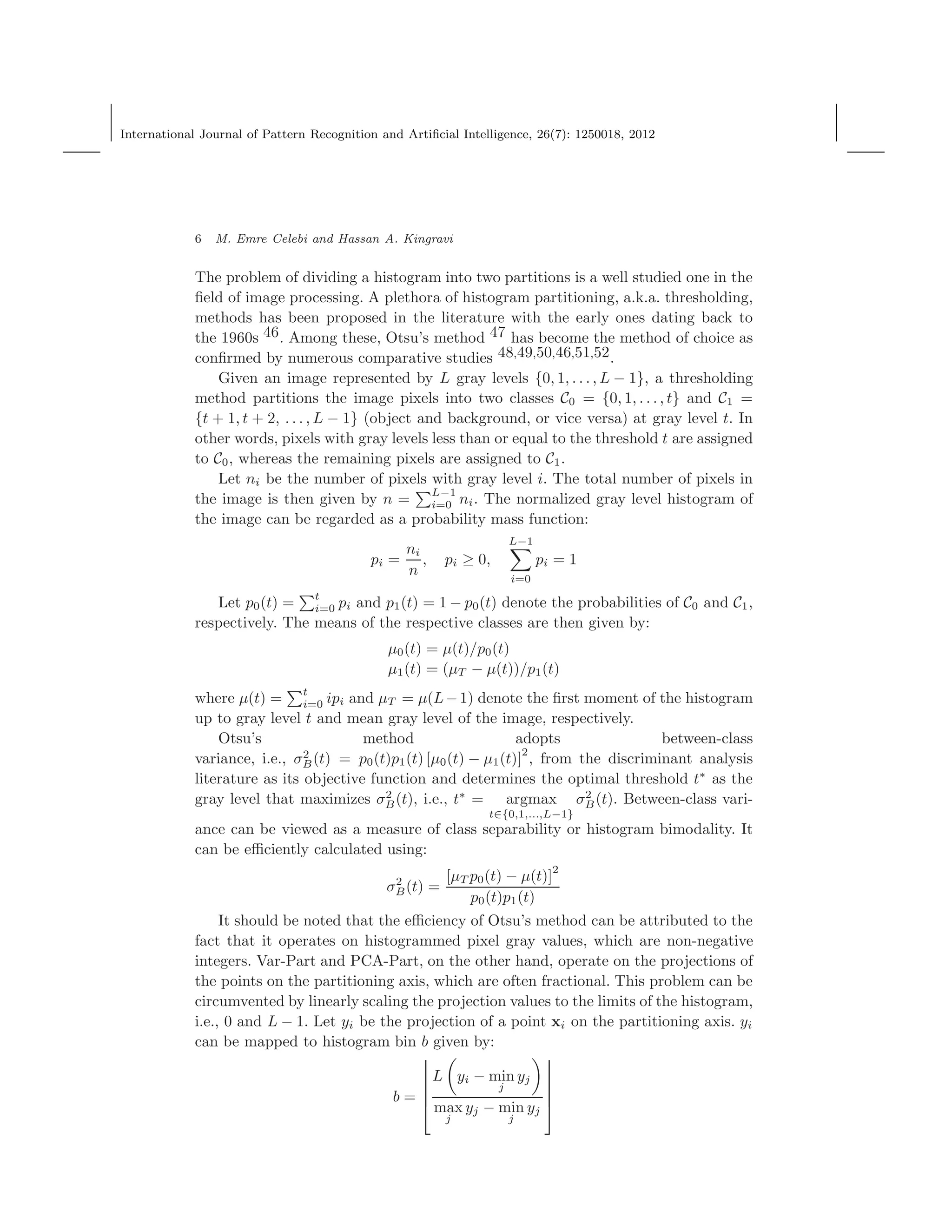 International Journal of Pattern Recognition and Artiﬁcial Intelligence, 26(7): 1250018, 2012
6 M. Emre Celebi and Hassan A. Kingravi
The problem of dividing a histogram into two partitions is a well studied one in the
ﬁeld of image processing. A plethora of histogram partitioning, a.k.a. thresholding,
methods has been proposed in the literature with the early ones dating back to
the 1960s 46. Among these, Otsu’s method 47 has become the method of choice as
conﬁrmed by numerous comparative studies 48,49,50,46,51,52.
Given an image represented by L gray levels {0, 1, . . . , L − 1}, a thresholding
method partitions the image pixels into two classes C0 = {0, 1, . . . , t} and C1 =
{t + 1, t + 2, . . . , L − 1} (object and background, or vice versa) at gray level t. In
other words, pixels with gray levels less than or equal to the threshold t are assigned
to C0, whereas the remaining pixels are assigned to C1.
Let ni be the number of pixels with gray level i. The total number of pixels in
the image is then given by n =
L−1
i=0 ni. The normalized gray level histogram of
the image can be regarded as a probability mass function:
pi =
ni
n
, pi ≥ 0,
L−1
i=0
pi = 1
Let p0(t) =
t
i=0 pi and p1(t) = 1 − p0(t) denote the probabilities of C0 and C1,
respectively. The means of the respective classes are then given by:
µ0(t) = µ(t)/p0(t)
µ1(t) = (µT − µ(t))/p1(t)
where µ(t) = t
i=0 ipi and µT = µ(L−1) denote the ﬁrst moment of the histogram
up to gray level t and mean gray level of the image, respectively.
Otsu’s method adopts between-class
variance, i.e., σ2
B(t) = p0(t)p1(t) [µ0(t) − µ1(t)]
2
, from the discriminant analysis
literature as its objective function and determines the optimal threshold t∗
as the
gray level that maximizes σ2
B(t), i.e., t∗
= argmax
t∈{0,1,...,L−1}
σ2
B(t). Between-class vari-
ance can be viewed as a measure of class separability or histogram bimodality. It
can be eﬃciently calculated using:
σ2
B(t) =
[µT p0(t) − µ(t)]2
p0(t)p1(t)
It should be noted that the eﬃciency of Otsu’s method can be attributed to the
fact that it operates on histogrammed pixel gray values, which are non-negative
integers. Var-Part and PCA-Part, on the other hand, operate on the projections of
the points on the partitioning axis, which are often fractional. This problem can be
circumvented by linearly scaling the projection values to the limits of the histogram,
i.e., 0 and L − 1. Let yi be the projection of a point xi on the partitioning axis. yi
can be mapped to histogram bin b given by:
b =






L yi − min
j
yj
max
j
yj − min
j
yj






 