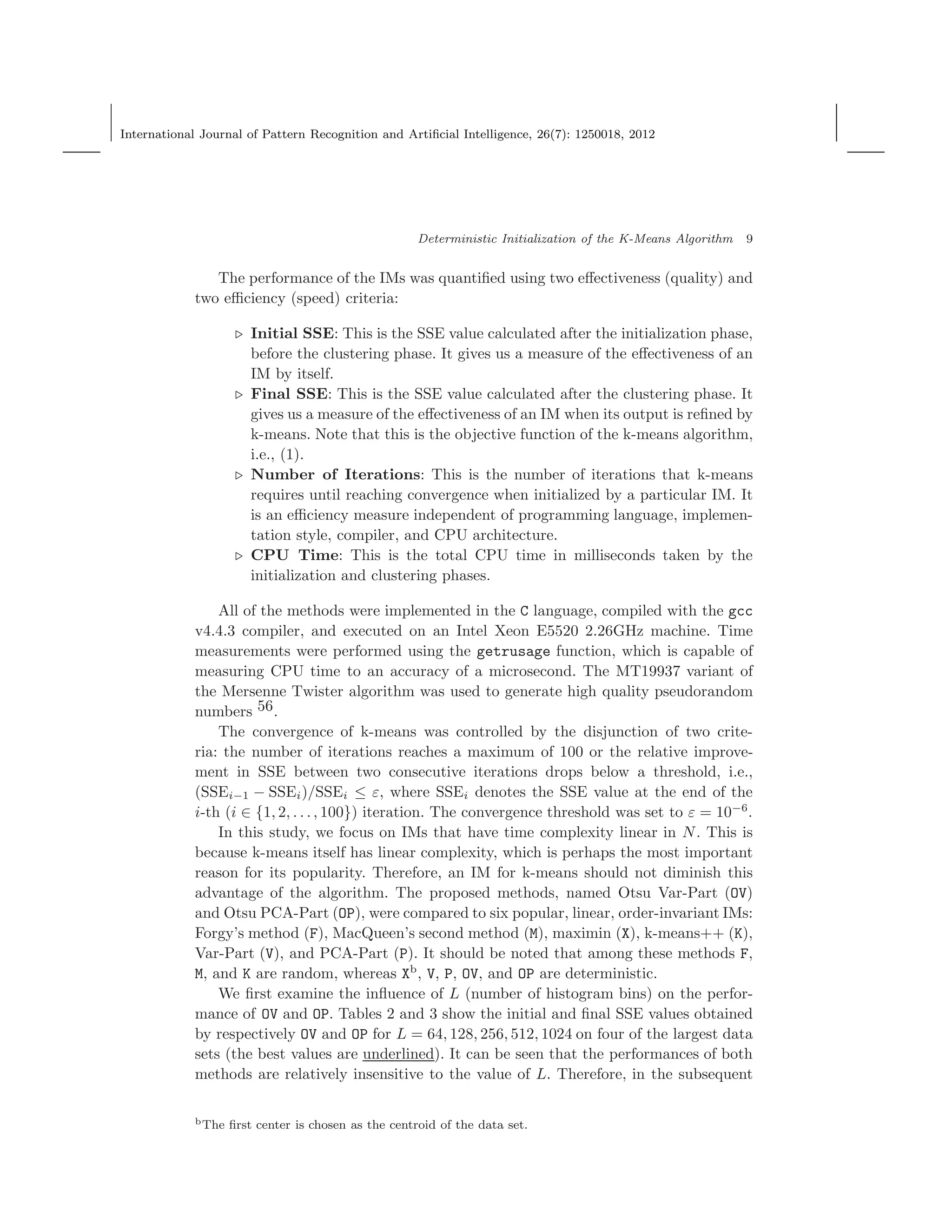 International Journal of Pattern Recognition and Artiﬁcial Intelligence, 26(7): 1250018, 2012
Deterministic Initialization of the K-Means Algorithm 9
The performance of the IMs was quantiﬁed using two eﬀectiveness (quality) and
two eﬃciency (speed) criteria:
⊲ Initial SSE: This is the SSE value calculated after the initialization phase,
before the clustering phase. It gives us a measure of the eﬀectiveness of an
IM by itself.
⊲ Final SSE: This is the SSE value calculated after the clustering phase. It
gives us a measure of the eﬀectiveness of an IM when its output is reﬁned by
k-means. Note that this is the objective function of the k-means algorithm,
i.e., (1).
⊲ Number of Iterations: This is the number of iterations that k-means
requires until reaching convergence when initialized by a particular IM. It
is an eﬃciency measure independent of programming language, implemen-
tation style, compiler, and CPU architecture.
⊲ CPU Time: This is the total CPU time in milliseconds taken by the
initialization and clustering phases.
All of the methods were implemented in the C language, compiled with the gcc
v4.4.3 compiler, and executed on an Intel Xeon E5520 2.26GHz machine. Time
measurements were performed using the getrusage function, which is capable of
measuring CPU time to an accuracy of a microsecond. The MT19937 variant of
the Mersenne Twister algorithm was used to generate high quality pseudorandom
numbers 56.
The convergence of k-means was controlled by the disjunction of two crite-
ria: the number of iterations reaches a maximum of 100 or the relative improve-
ment in SSE between two consecutive iterations drops below a threshold, i.e.,
(SSEi−1 − SSEi)/SSEi ≤ ε, where SSEi denotes the SSE value at the end of the
i-th (i ∈ {1, 2, . . ., 100}) iteration. The convergence threshold was set to ε = 10−6
.
In this study, we focus on IMs that have time complexity linear in N. This is
because k-means itself has linear complexity, which is perhaps the most important
reason for its popularity. Therefore, an IM for k-means should not diminish this
advantage of the algorithm. The proposed methods, named Otsu Var-Part (OV)
and Otsu PCA-Part (OP), were compared to six popular, linear, order-invariant IMs:
Forgy’s method (F), MacQueen’s second method (M), maximin (X), k-means++ (K),
Var-Part (V), and PCA-Part (P). It should be noted that among these methods F,
M, and K are random, whereas Xb
, V, P, OV, and OP are deterministic.
We ﬁrst examine the inﬂuence of L (number of histogram bins) on the perfor-
mance of OV and OP. Tables 2 and 3 show the initial and ﬁnal SSE values obtained
by respectively OV and OP for L = 64, 128, 256, 512, 1024 on four of the largest data
sets (the best values are underlined). It can be seen that the performances of both
methods are relatively insensitive to the value of L. Therefore, in the subsequent
bThe ﬁrst center is chosen as the centroid of the data set.
 
