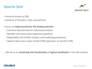 5© Cloudera, Inc. All rights reserved.
• Formerly known as ONI
• Initiative of Cloudera, Intel, and partners
• Focus on Cybersecurity for the Hadoop domain
• Common data formats for advanced analytics
• Reliable and robust data (ingestion) pipelines
• Repeatable and reliable analysis and modeling procedures
• Apache Spot uses a topic-model (LDA) approach, to classify traffic
Apache Spot
• We focus on clustering and visualization of typical workloads in this talk instead.
 