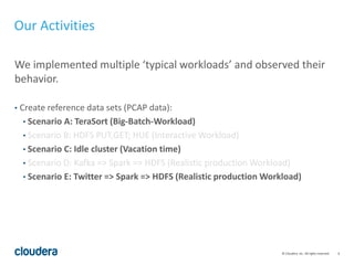 6© Cloudera, Inc. All rights reserved.
We implemented multiple ‘typical workloads’ and observed their
behavior.
• Create reference data sets (PCAP data):
• Scenario A: TeraSort (Big-Batch-Workload)
• Scenario B: HDFS PUT,GET; HUE (Interactive Workload)
• Scenario C: Idle cluster (Vacation time)
• Scenario D: Kafka => Spark => HDFS (Realistic production Workload)
• Scenario E: Twitter => Spark => HDFS (Realistic production Workload)
Our Activities
 