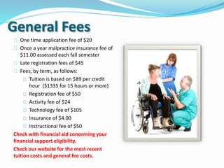 General Fees
 One time application fee of $20
 Once a year malpractice insurance fee of
$11.00 assessed each fall semester
 Late registration fees of $45
 Fees, by term, as follows:
 Tuition is based on $89 per credit
hour ($1335 for 15 hours or more)
 Registration fee of $50
 Activity fee of $24
 Technology fee of $105
 Insurance of $4.00
 Instructional fee of $50
Check with financial aid concerning your
financial support eligibility.
Check our website for the most recent
tuition costs and general fee costs.
 