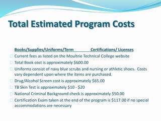 Total Estimated Program Costs
Books/Supplies/Uniforms/Term Certifications/ Licenses
 Current fees as listed on the Moultrie Technical College website
 Total Book cost is approximately $600.00
 Uniforms consist of navy blue scrubs and nursing or athletic shoes. Costs
vary dependent upon where the items are purchased.
 Drug/Alcohol Screen cost is approximately $65.00
 TB Skin Test is approximately $10 - $20
 National Criminal Background check is approximately $50.00
 Certification Exam taken at the end of the program is $117.00 if no special
accommodations are necessary
 