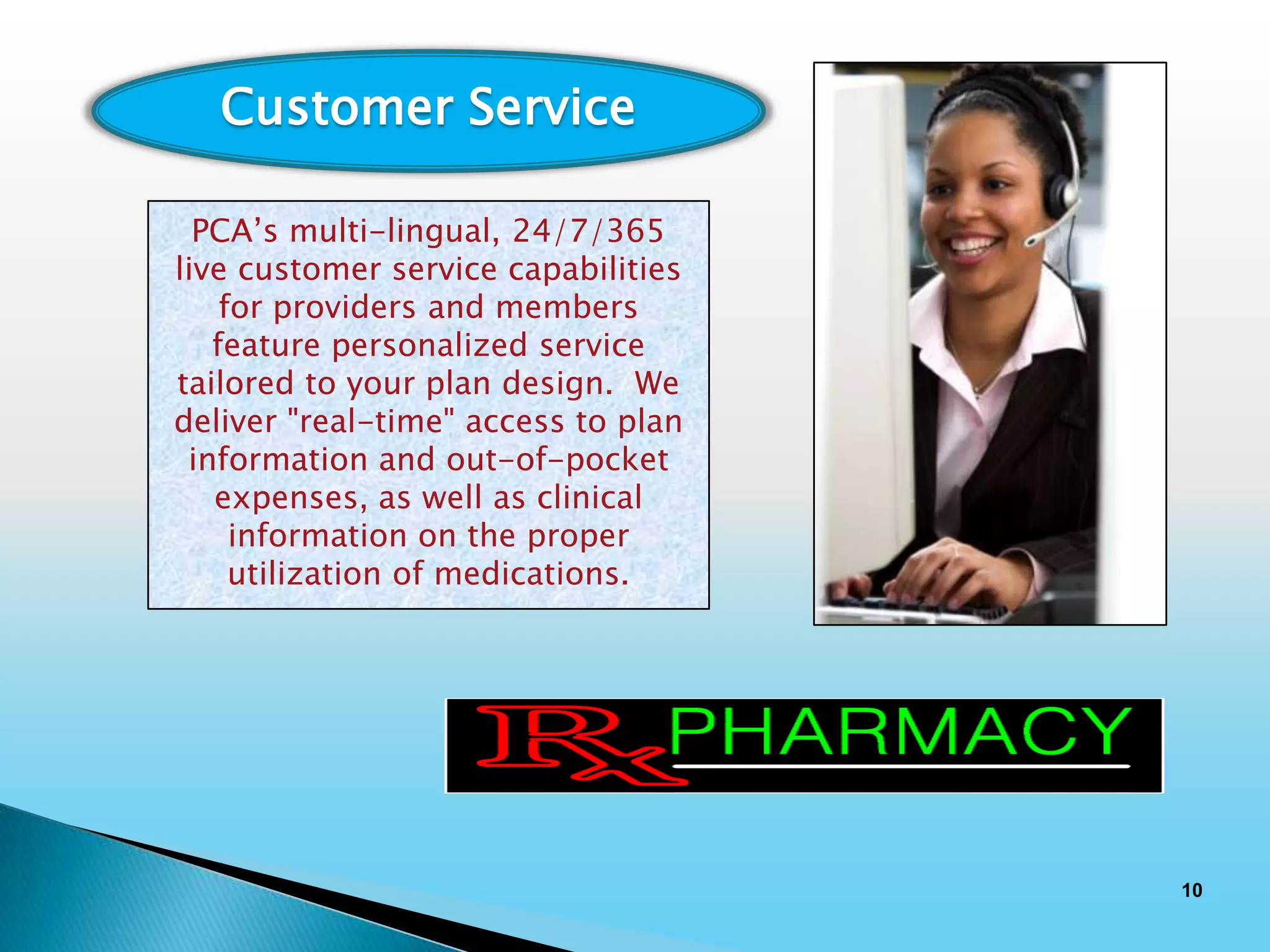 Customer Service

  PCA’s multi-lingual, 24/7/365
live customer service capabilities
    for providers and members
   feature personalized service
tailored to your plan design. We
deliver "real-time" access to plan
 information and out-of-pocket
   expenses, as well as clinical
     information on the proper
     utilization of medications.




                                     10
 