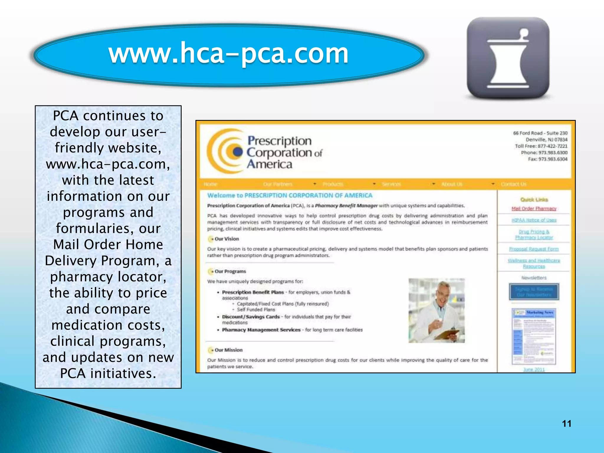 www.hca-pca.com

   PCA continues to
  develop our user-
   friendly website,
www.hca-pca.com,
    with the latest
 information on our
     programs and
   formularies, our
   Mail Order Home
Delivery Program, a
  pharmacy locator,
  the ability to price
     and compare
  medication costs,
  clinical programs,
and updates on new
    PCA initiatives.


                             11
 