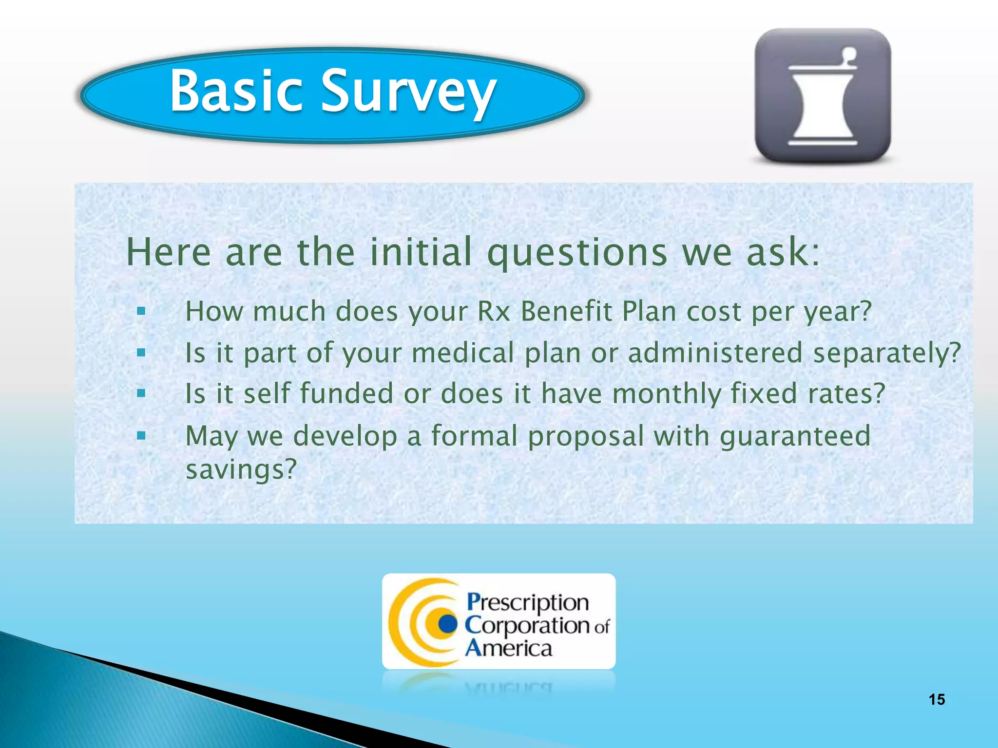 Basic Survey

Here are the initial questions we ask:
   How much does your Rx Benefit Plan cost per year?
   Is it part of your medical plan or administered separately?
   Is it self funded or does it have monthly fixed rates?
   May we develop a formal proposal with guaranteed
    savings?




                                                            15
 
