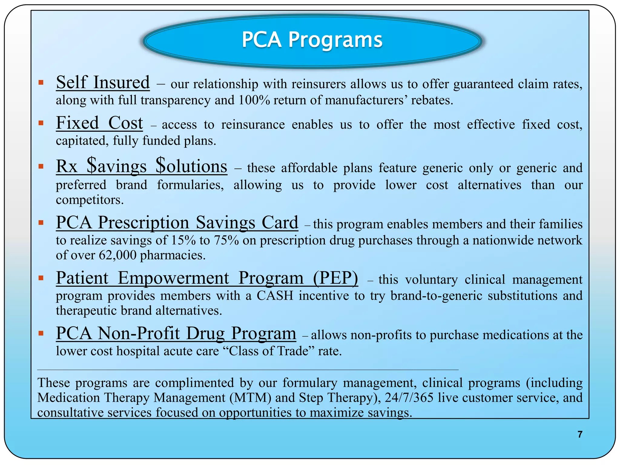 PCA Programs

 Self Insured – our relationship with reinsurers allows us to offer guaranteed claim rates,
      along with full transparency and 100% return of manufacturers’ rebates.
 Fixed Cost                         –
                          access to reinsurance enables us to offer the most effective fixed cost,
      capitated, fully funded plans.
 Rx            $avings $olutions  – these affordable plans feature generic only or generic and
      preferred brand formularies, allowing us to provide lower cost alternatives than our
      competitors.
 PCA Prescription Savings Card – this program enables members and their families
      to realize savings of 15% to 75% on prescription drug purchases through a nationwide network
      of over 62,000 pharmacies.
 Patient Empowerment Program (PEP)                       this voluntary clinical management                 –
      program provides members with a CASH incentive to try brand-to-generic substitutions and
      therapeutic brand alternatives.
 PCA Non-Profit Drug Program – allows non-profits to purchase medications at the
      lower cost hospital acute care “Class of Trade” rate.
____________________________________________________________________________________________________________________________________________


These programs are complimented by our formulary management, clinical programs (including
Medication Therapy Management (MTM) and Step Therapy), 24/7/365 live customer service, and
consultative services focused on opportunities to maximize savings.
                                                                                                                                               7
 