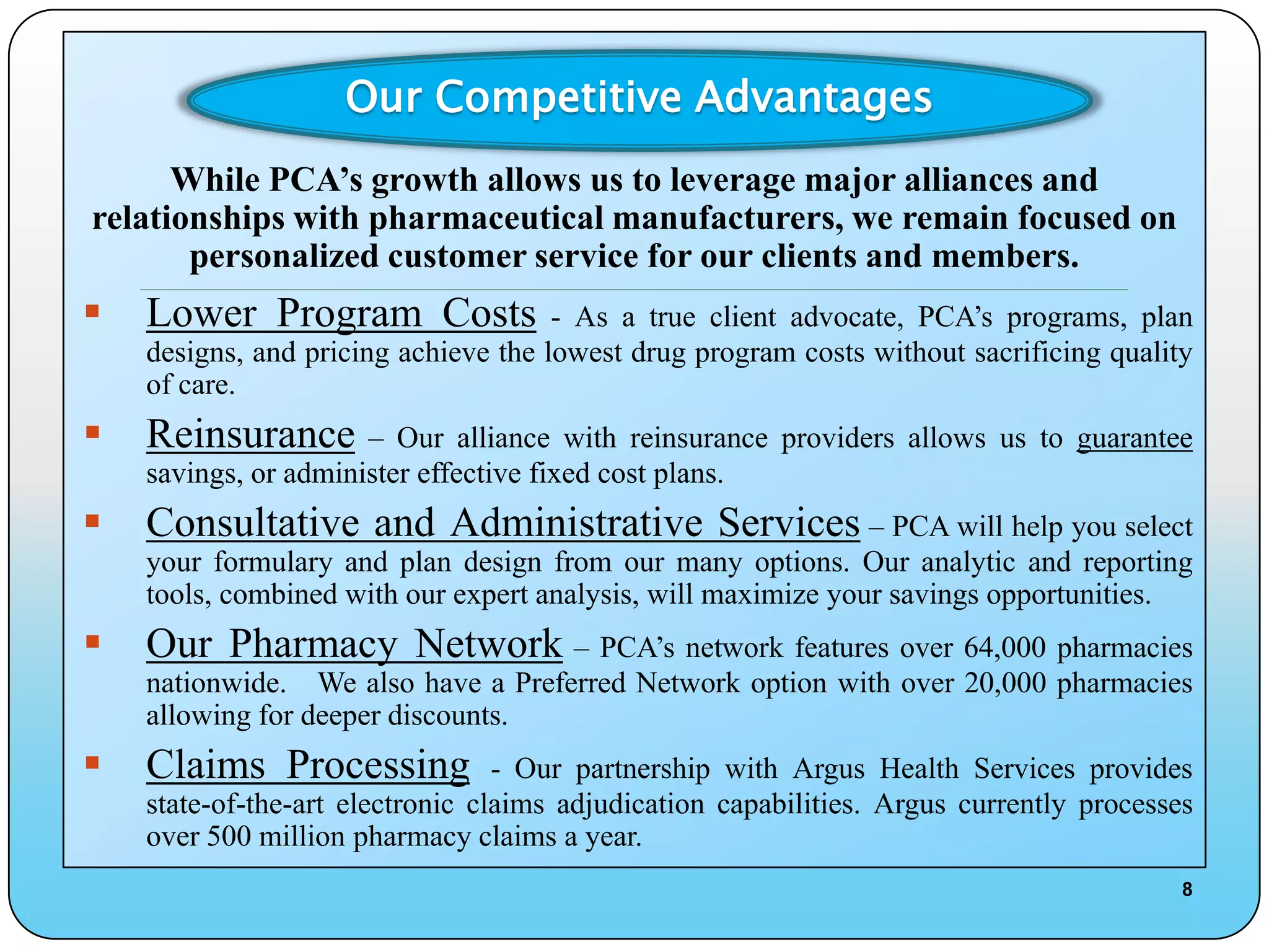 Our Competitive Advantages
      While PCA’s growth allows us to leverage major alliances and
relationships with pharmaceutical manufacturers, we remain focused on
       personalized customer service for our clients and members.
    ____________________________________________________________________________________________________________________________________________

   Lower Program Costs               - As a true client advocate, PCA’s programs, plan
    designs, and pricing achieve the lowest drug program costs without sacrificing quality
    of care.
   Reinsurance       – Our alliance with reinsurance providers allows us to guarantee
    savings, or administer effective fixed cost plans.
   Consultative and Administrative Services – PCA will help you select
    your formulary and plan design from our many options. Our analytic and reporting
    tools, combined with our expert analysis, will maximize your savings opportunities.
   Our Pharmacy Network – PCA’s network features over 64,000 pharmacies
    nationwide. We also have a Preferred Network option with over 20,000 pharmacies
    allowing for deeper discounts.
   Claims Processing             - Our partnership with Argus Health Services provides
    state-of-the-art electronic claims adjudication capabilities. Argus currently processes
    over 500 million pharmacy claims a year.
                                                                                                                                                   8
 