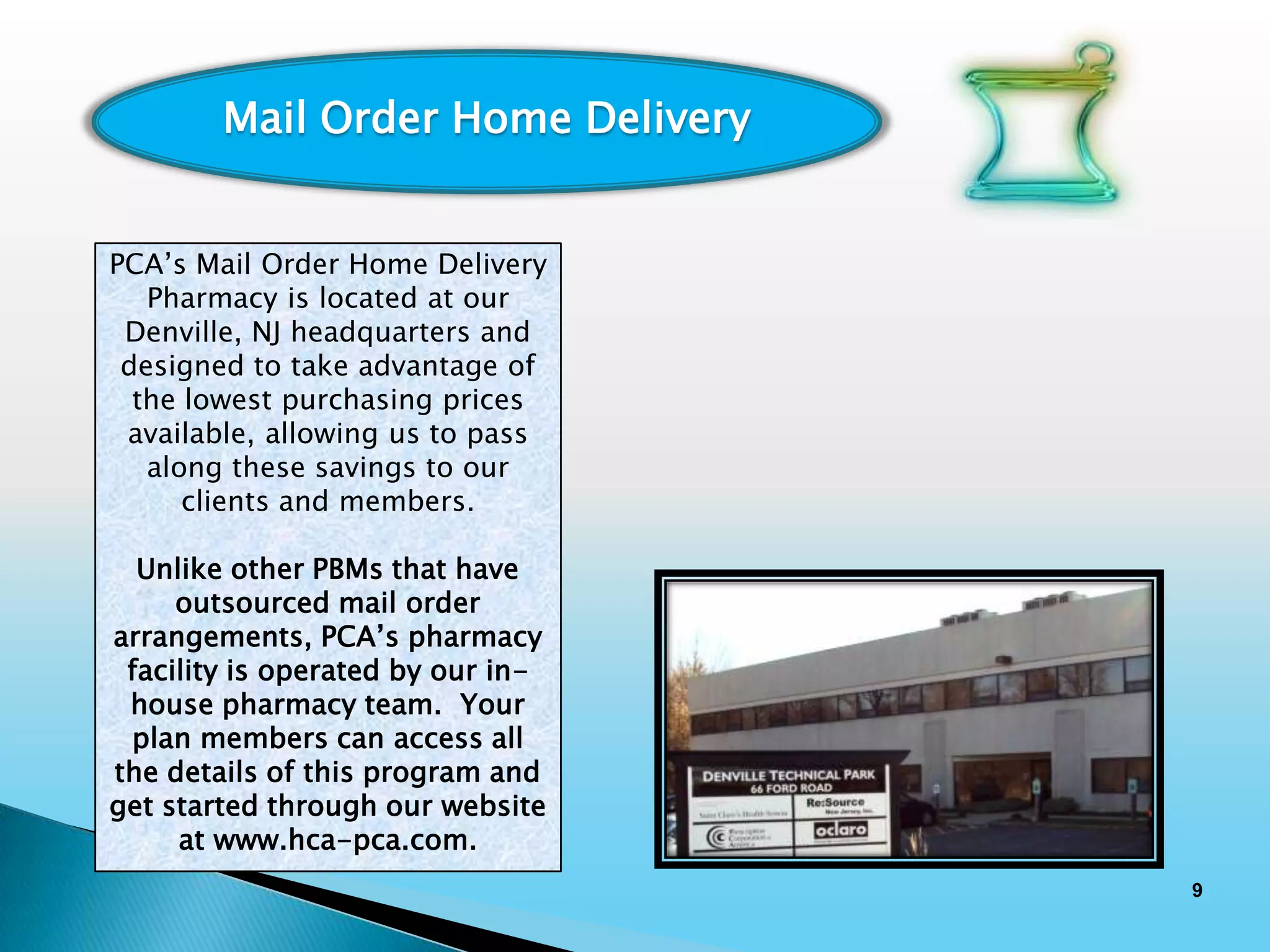 Mail Order Home Delivery


PCA’s Mail Order Home Delivery
   Pharmacy is located at our
 Denville, NJ headquarters and
 designed to take advantage of
  the lowest purchasing prices
 available, allowing us to pass
   along these savings to our
      clients and members.

  Unlike other PBMs that have
     outsourced mail order
arrangements, PCA’s pharmacy
 facility is operated by our in-
 house pharmacy team. Your
 plan members can access all
the details of this program and
get started through our website
     at www.hca-pca.com.
                                   9
 
