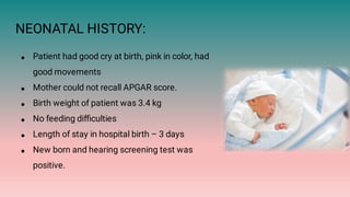 NEONATAL HISTORY:
●
●
●
●
●
●
Patient had good cry at birth, pink in color, had
good movements
Mother could not recall APGAR score.
Birth weight of patient was 3.4 kg
No feeding diﬃculties
Length of stay in hospital birth – 3 days
New born and hearing screening test was
positive.
 