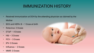 IMMUNIZATION HISTORY
•
•
•
•
•
•
•
•
•
Received immunization at DDH by the attending physician as claimed by the
Mother
BCG and HEPA- B – 1 Dose at birth
Rotavirus- 2 Doses
DTaP – 4 Doses
Hib – 3 Doses
PCV – 3 Doses
IPV- 3 Doses
Inﬂuenza – 2 Doses
MMR- 3 Doses
 
