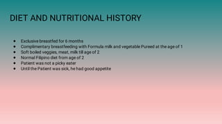 DIET AND NUTRITIONAL HISTORY
●
●
●
●
●
●
Exclusive breastfed for 6 months
Complimentary breastfeeding with Formula milk and vegetable Pureed at the age of 1
Soft boiled veggies, meat, milk till age of 2
Normal Filipino diet from age of 2
Patient was not a picky eater
Until the Patient was sick, he had good appetite
 
