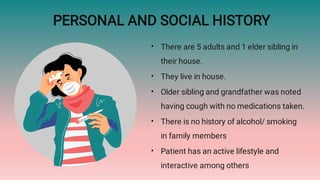 PERSONAL AND SOCIAL HISTORY
•
•
•
•
•
There are 5 adults and 1 elder sibling in
their house.
They live in house.
Older sibling and grandfather was noted
having cough with no medications taken.
There is no history of alcohol/ smoking
in family members
Patient has an active lifestyle and
interactive among others
 