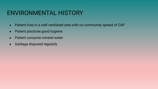 ENVIRONMENTAL HISTORY
●
●
●
●
Patient lives in a well ventilated area with no community spread of CAP
Patient practices good hygiene
Patient consume mineral water
Garbage disposed regularly
 