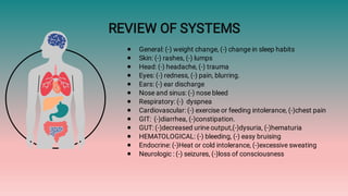 REVIEW OF SYSTEMS
●
●
●
●
●
●
●
●
●
●
●
●
●
General: (-) weight change, (-) change in sleep habits
Skin: (-) rashes, (-) lumps
Head: (-) headache, (-) trauma
Eyes: (-) redness, (-) pain, blurring.
Ears: (-) ear discharge
Nose and sinus: (-) nose bleed
Respiratory: (-) dyspnea
Cardiovascular: (-) exercise or feeding intolerance, (-)chest pain
GIT: (-)diarrhea, (-)constipation.
GUT: (-)decreased urine output,(-)dysuria, (-)hematuria
HEMATOLOGICAL: (-) bleeding, (-) easy bruising
Endocrine: (-)Heat or cold intolerance, (-)excessive sweating
Neurologic : (-) seizures, (-)loss of consciousness
 