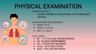 PHYSICAL EXAMINATION
•
●
●
●
●
●
●
●
●
GENERAL SURVEY:
Awake, irritable on examination, not in respiratory
distress
ANTHROPOMETRIC MEASURES:
Height: 98 cm
Weight: 14.55 kg
BMI: 15.1 kg/m2
VITAL SIGNS:
BP – 117/78 mmHg (NORMOTENSIVE)
HR -166 BPM (TACHYCARDIA)
RR – 25 CPM (WITHIN RANGE)
Temp – 39°C (HIGH FEVER)
SpO2 - 100% (WITHIN RANGE)
 