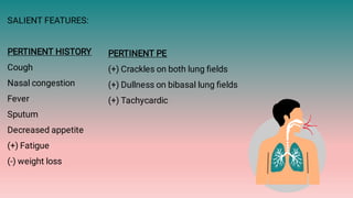 SALIENT FEATURES:
PERTINENT HISTORY
Cough
Nasal congestion
Fever
Sputum
Decreased appetite
(+) Fatigue
(-) weight loss
PERTINENT PE
(+) Crackles on both lung ﬁelds
(+) Dullness on bibasal lung ﬁelds
(+) Tachycardic
 