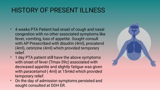 HISTORY OF PRESENT ILLNESS
•
•
•
4 weeks PTA Patient had onset of cough and nasal
congestion with no other associated symptoms like
fever, vomiting, loss of appetite. Sought consult
with AP Presecribed with disudrin (4ml), procaterol
(4ml), cetirizine (4ml) which provided temporary
relief.
1 day PTA patient still have the above symptoms
with onset of fever (Tmax-39c) associated with
decreased appetite and slightly fatigue was given
with paracetamol ( 4ml) at 15mkd which provided
temporary relief.
On the day of admission symptoms persisted and
sought consulted at DDH ER.
 