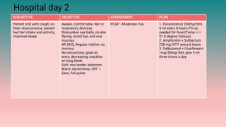Hospital day 2
SUBJECTIVE OBJECTIVE ASSESSMENT PLAN
Patient still with cough, no
fever reoccurrence, patient
had fair intake and activity,
improved sleep
Awake, comfortable, Not in
respiratory distress
Nonsunken eye balls, no alar
ﬂaring, moist lips and oral
mucosa
AP, DHS, Regular rhythm, no
murmur
No retractions, good air
entry, decreasing crackles
on lung ﬁelds
Soft, non tender abdomen
Warm extremities, CRT <
2sec, full pulse
PCAP - Moderate risk 1. Paracetamol 250mg/5ml,
4 ml every 4 hours PO as
needed for fever(Temp >/=
37.5 degree Celsius)
2. Amphiciliin + Sulbactum
728 mg IVTT every 6 hours
3. Salbutamol + Guaifenesin
1mg/50mg/5ml, give 5 ml
three times a day
 