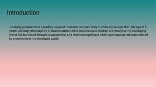 Introduction
◦Globally, pneumonia is a leading cause of morbidity and mortality in children younger than the age of 5
years. Although the majority of deaths attributed to pneumonia in children are mostly in the developing
world, the burden of disease is substantial, and there are signiﬁcant healthcare-associated costs related
to pneumonia in the developed world.
 